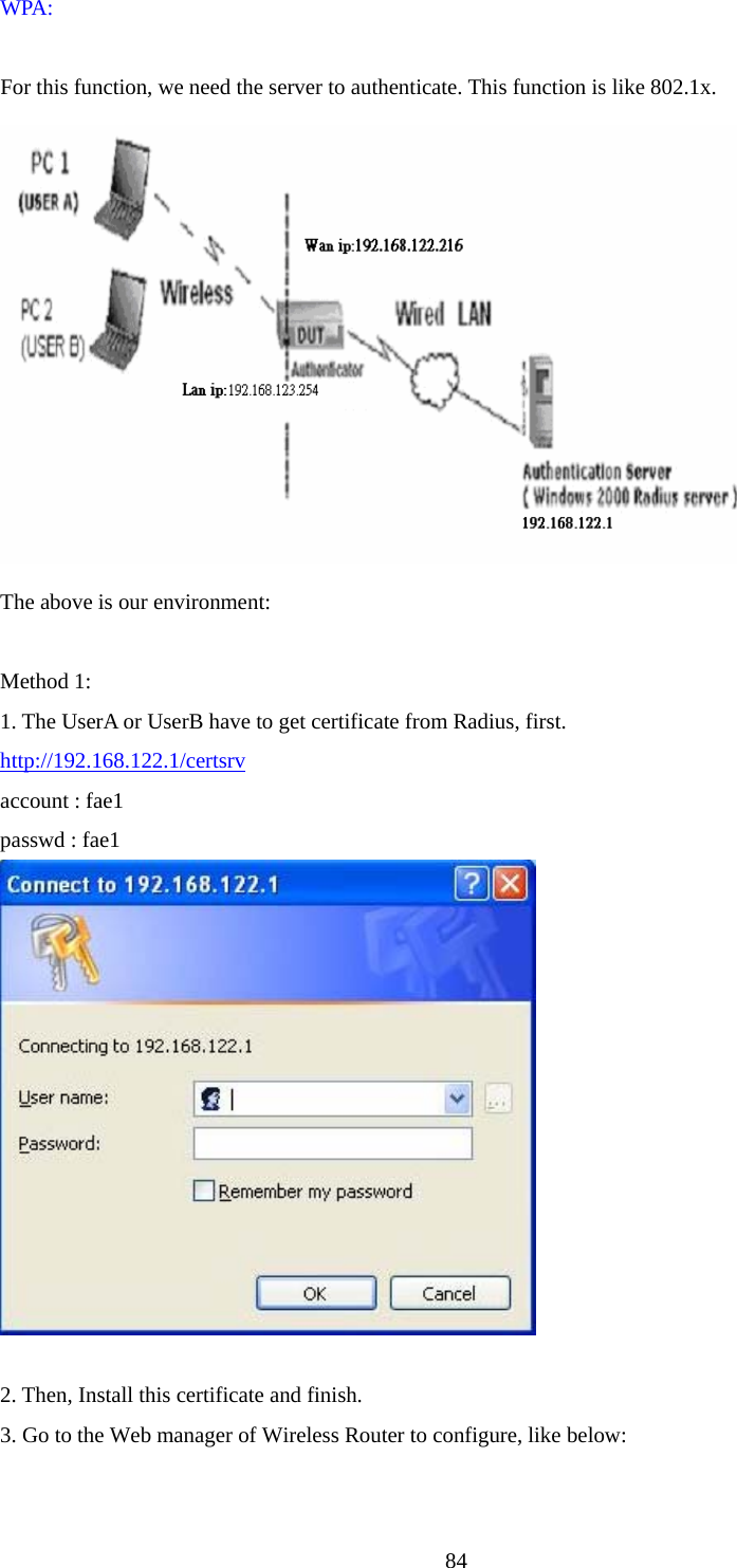  84WPA:    For this function, we need the server to authenticate. This function is like 802.1x.  The above is our environment:  Method 1: 1. The UserA or UserB have to get certificate from Radius, first. http://192.168.122.1/certsrv account : fae1 passwd : fae1   2. Then, Install this certificate and finish. 3. Go to the Web manager of Wireless Router to configure, like below:  