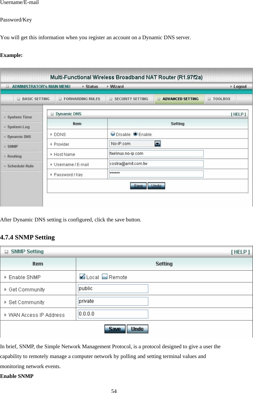  54Username/E-mail Password/Key You will get this information when you register an account on a Dynamic DNS server. Example:  After Dynamic DNS setting is configured, click the save button. 4.7.4 SNMP Setting  In brief, SNMP, the Simple Network Management Protocol, is a protocol designed to give a user the capability to remotely manage a computer network by polling and setting terminal values and monitoring network events.   Enable SNMP 