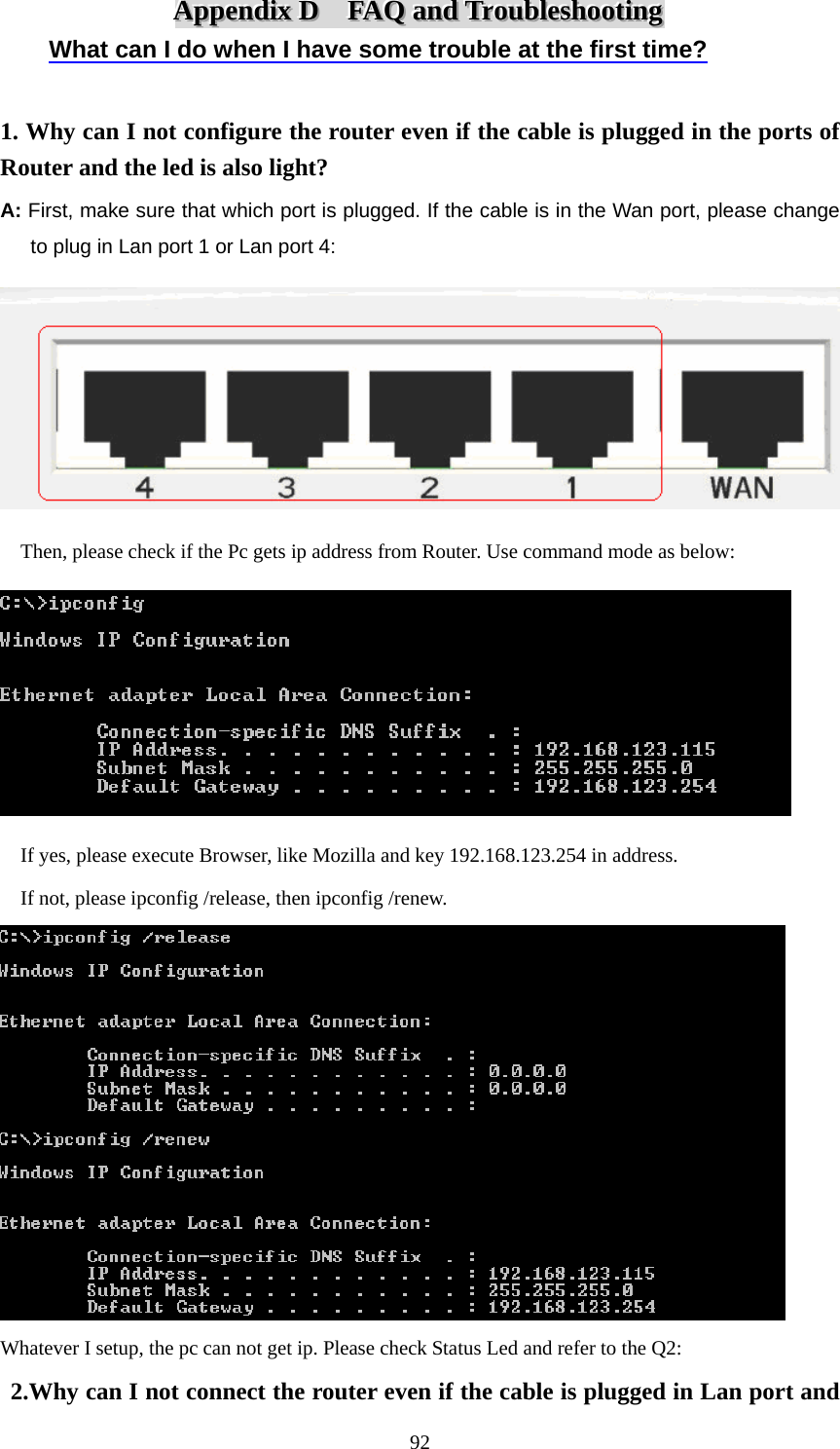  92AAAppppppeeennndddiiixxx   DDD      FFFAAAQQQ   aaannnddd   TTTrrrooouuubbbllleeessshhhooooootttiiinnnggg   What can I do when I have some trouble at the first time?  1. Why can I not configure the router even if the cable is plugged in the ports of Router and the led is also light? A: First, make sure that which port is plugged. If the cable is in the Wan port, please change   to plug in Lan port 1 or Lan port 4:      Then, please check if the Pc gets ip address from Router. Use command mode as below:        If yes, please execute Browser, like Mozilla and key 192.168.123.254 in address.     If not, please ipconfig /release, then ipconfig /renew.  Whatever I setup, the pc can not get ip. Please check Status Led and refer to the Q2:  2.Why can I not connect the router even if the cable is plugged in Lan port and 