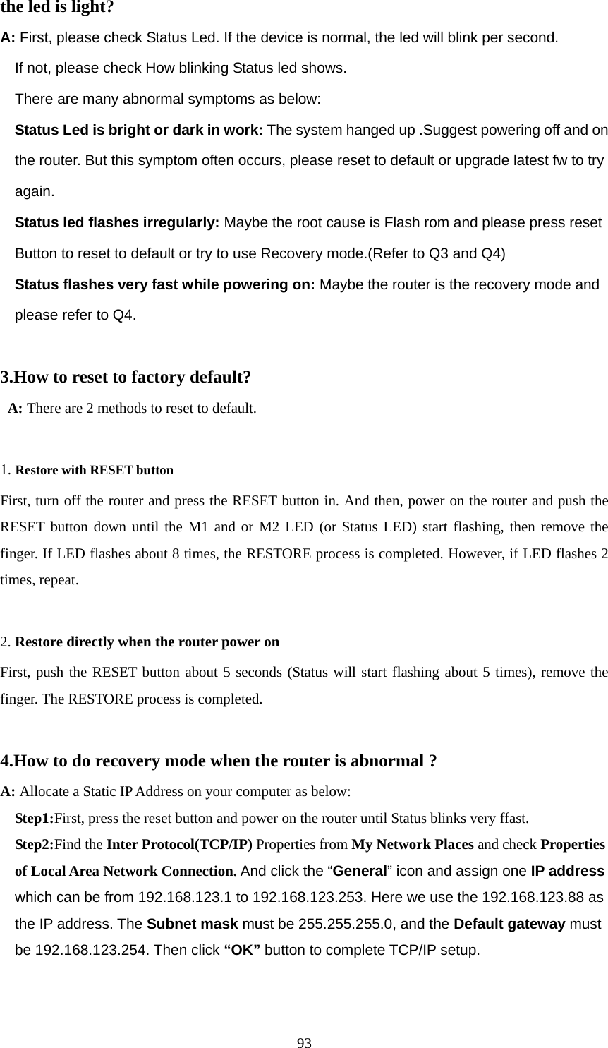 93the led is light? A: First, please check Status Led. If the device is normal, the led will blink per second.     If not, please check How blinking Status led shows.     There are many abnormal symptoms as below:   Status Led is bright or dark in work: The system hanged up .Suggest powering off and on       the router. But this symptom often occurs, please reset to default or upgrade latest fw to try       again.   Status led flashes irregularly: Maybe the root cause is Flash rom and please press reset       Button to reset to default or try to use Recovery mode.(Refer to Q3 and Q4)   Status flashes very fast while powering on: Maybe the router is the recovery mode and       please refer to Q4.  3.How to reset to factory default?  A: There are 2 methods to reset to default.  1. Restore with RESET button First, turn off the router and press the RESET button in. And then, power on the router and push the RESET button down until the M1 and or M2 LED (or Status LED) start flashing, then remove the finger. If LED flashes about 8 times, the RESTORE process is completed. However, if LED flashes 2 times, repeat.  2. Restore directly when the router power on First, push the RESET button about 5 seconds (Status will start flashing about 5 times), remove the finger. The RESTORE process is completed.  4.How to do recovery mode when the router is abnormal ? A: Allocate a Static IP Address on your computer as below:   Step1:First, press the reset button and power on the router until Status blinks very ffast.   Step2:Find the Inter Protocol(TCP/IP) Properties from My Network Places and check Properties       of Local Area Network Connection. And click the “General” icon and assign one IP address       which can be from 192.168.123.1 to 192.168.123.253. Here we use the 192.168.123.88 as     the IP address. The Subnet mask must be 255.255.255.0, and the Default gateway must     be 192.168.123.254. Then click “OK” button to complete TCP/IP setup. 