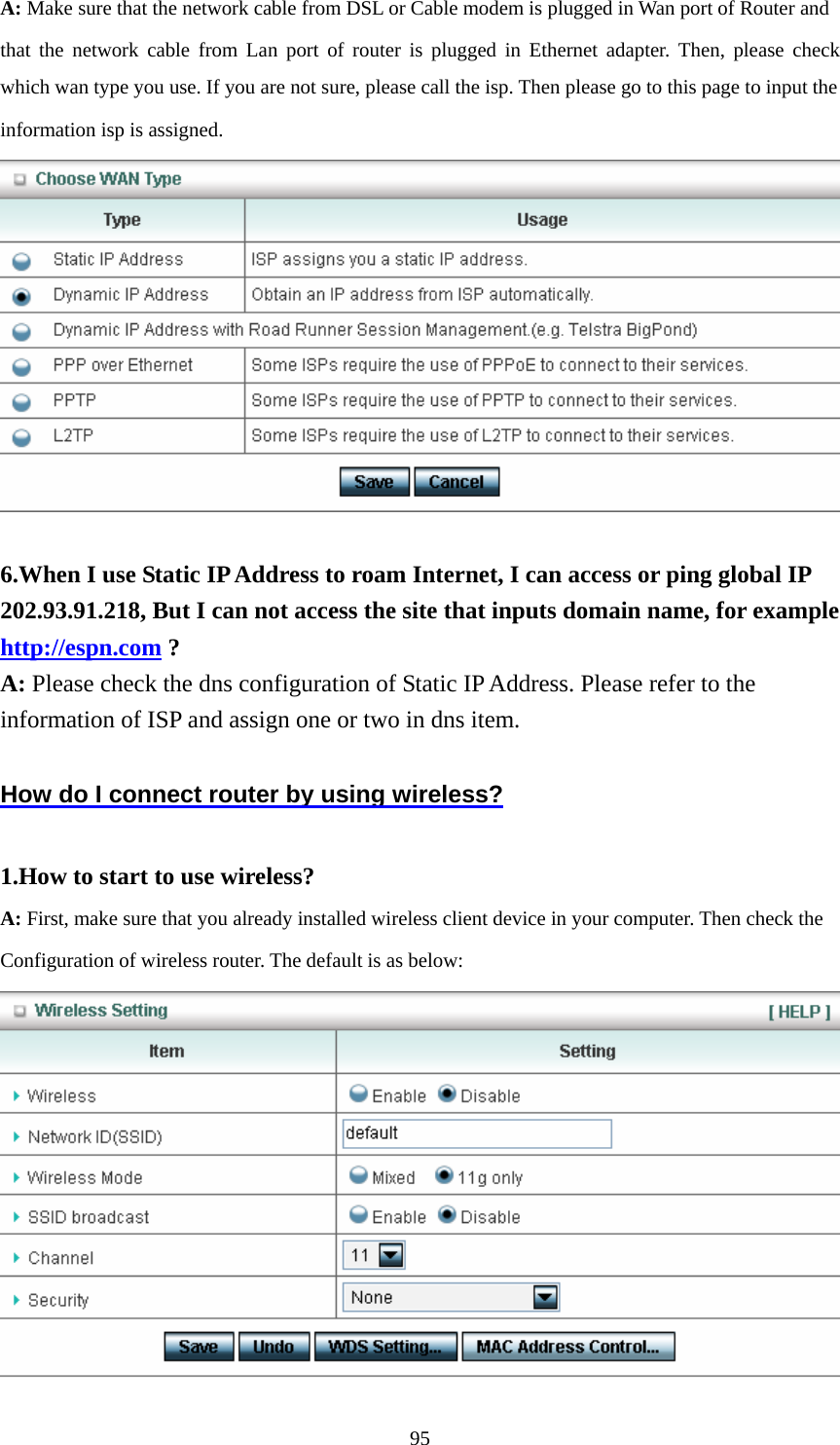  95A: Make sure that the network cable from DSL or Cable modem is plugged in Wan port of Router and   that the network cable from Lan port of router is plugged in Ethernet adapter. Then, please check which wan type you use. If you are not sure, please call the isp. Then please go to this page to input the   information isp is assigned.   6.When I use Static IP Address to roam Internet, I can access or ping global IP 202.93.91.218, But I can not access the site that inputs domain name, for example http://espn.com ? A: Please check the dns configuration of Static IP Address. Please refer to the information of ISP and assign one or two in dns item.  How do I connect router by using wireless?  1.How to start to use wireless? A: First, make sure that you already installed wireless client device in your computer. Then check the       Configuration of wireless router. The default is as below:    