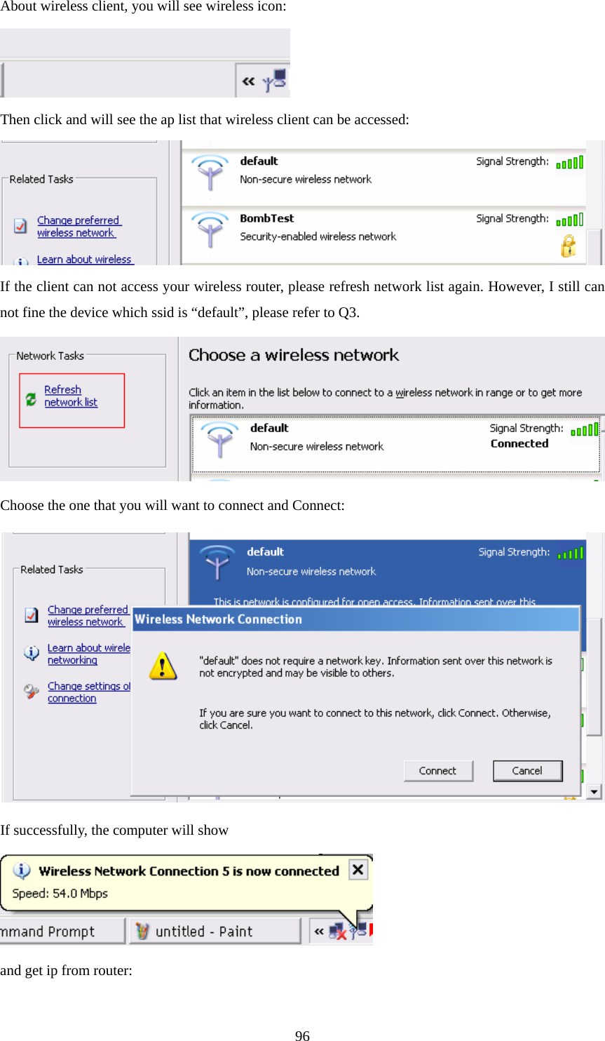  96About wireless client, you will see wireless icon:  Then click and will see the ap list that wireless client can be accessed:  If the client can not access your wireless router, please refresh network list again. However, I still can not fine the device which ssid is “default”, please refer to Q3.  Choose the one that you will want to connect and Connect:  If successfully, the computer will show  and get ip from router: 