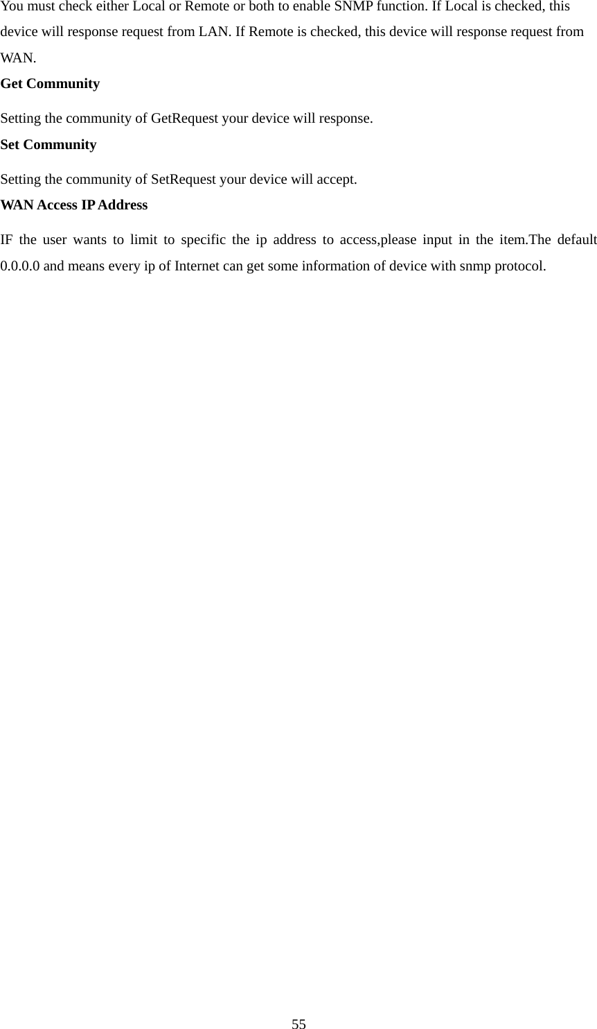  55You must check either Local or Remote or both to enable SNMP function. If Local is checked, this device will response request from LAN. If Remote is checked, this device will response request from WAN.  Get Community Setting the community of GetRequest your device will response.   Set Community Setting the community of SetRequest your device will accept.   WAN Access IP Address IF the user wants to limit to specific the ip address to access,please input in the item.The default 0.0.0.0 and means every ip of Internet can get some information of device with snmp protocol.                   