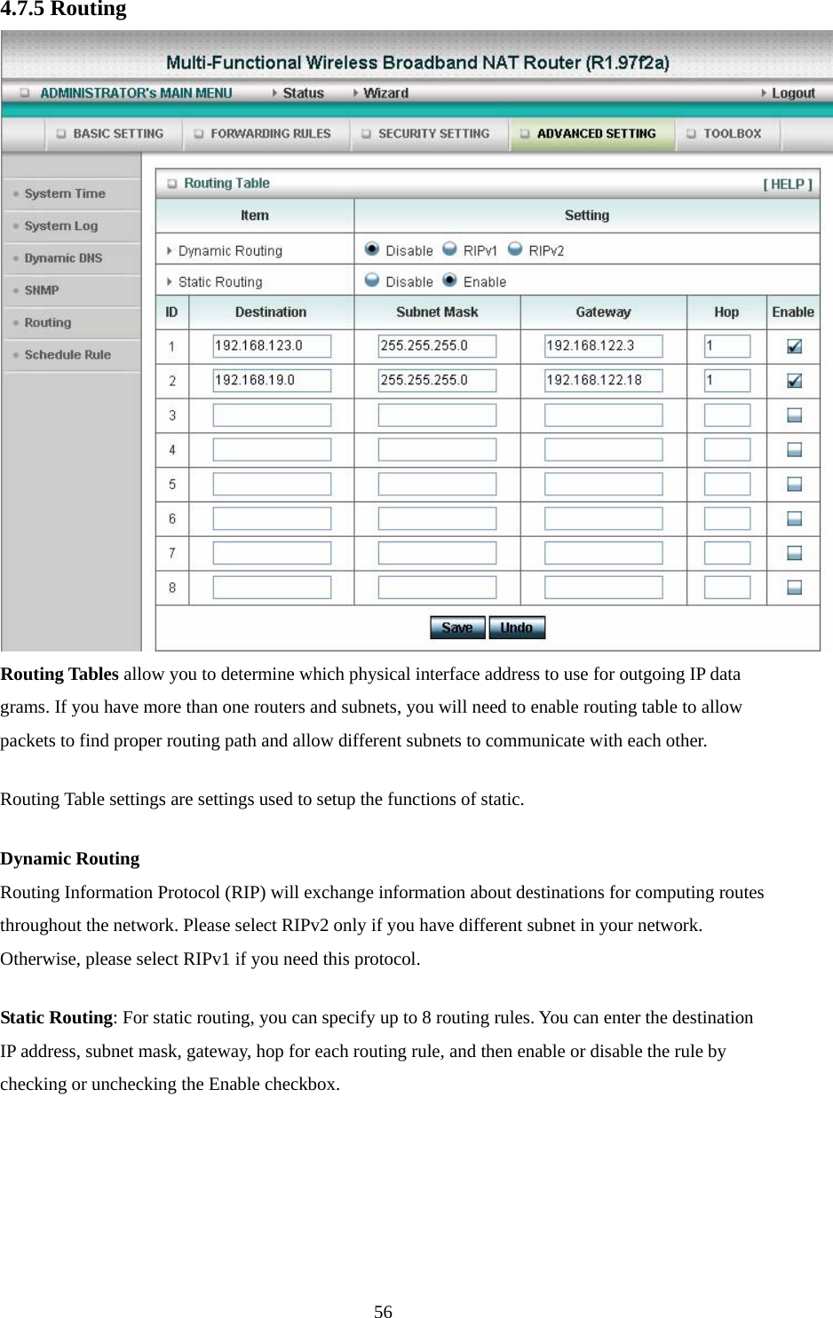  564.7.5 Routing  Routing Tables allow you to determine which physical interface address to use for outgoing IP data grams. If you have more than one routers and subnets, you will need to enable routing table to allow packets to find proper routing path and allow different subnets to communicate with each other. Routing Table settings are settings used to setup the functions of static. Dynamic Routing Routing Information Protocol (RIP) will exchange information about destinations for computing routes throughout the network. Please select RIPv2 only if you have different subnet in your network. Otherwise, please select RIPv1 if you need this protocol. Static Routing: For static routing, you can specify up to 8 routing rules. You can enter the destination IP address, subnet mask, gateway, hop for each routing rule, and then enable or disable the rule by checking or unchecking the Enable checkbox. 