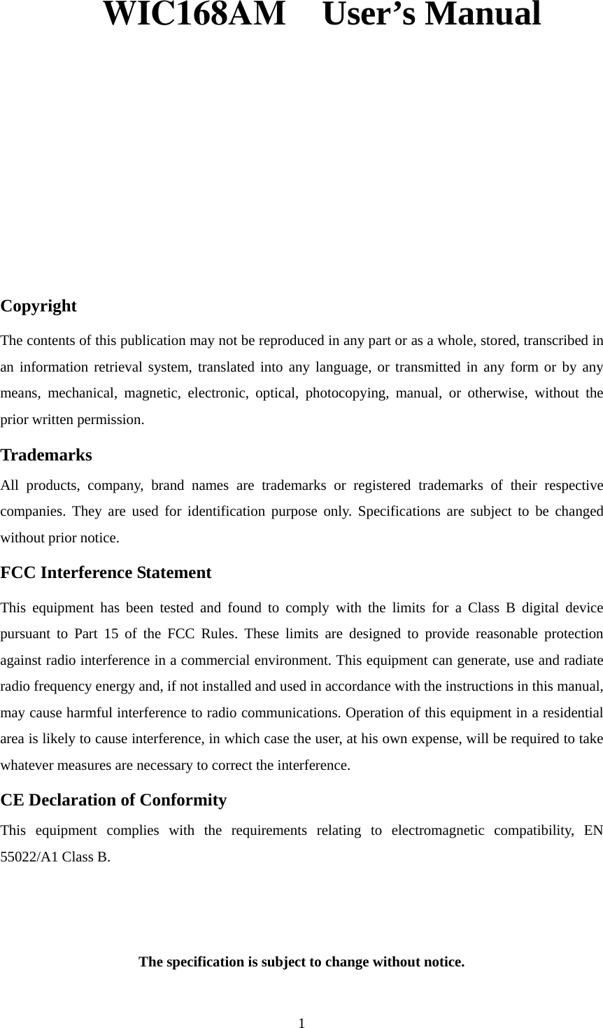 WIC168AM  User’s Manual     Copyright The contents of this publication may not be reproduced in any part or as a whole, stored, transcribed in an information retrieval system, translated into any language, or transmitted in any form or by any means, mechanical, magnetic, electronic, optical, photocopying, manual, or otherwise, without the prior written permission. Trademarks All products, company, brand names are trademarks or registered trademarks of their respective companies. They are used for identification purpose only. Specifications are subject to be changed without prior notice. FCC Interference Statement This equipment has been tested and found to comply with the limits for a Class B digital device pursuant to Part 15 of the FCC Rules. These limits are designed to provide reasonable protection against radio interference in a commercial environment. This equipment can generate, use and radiate radio frequency energy and, if not installed and used in accordance with the instructions in this manual, may cause harmful interference to radio communications. Operation of this equipment in a residential area is likely to cause interference, in which case the user, at his own expense, will be required to take whatever measures are necessary to correct the interference. CE Declaration of Conformity This equipment complies with the requirements relating to electromagnetic compatibility, EN 55022/A1 Class B.   The specification is subject to change without notice. 1