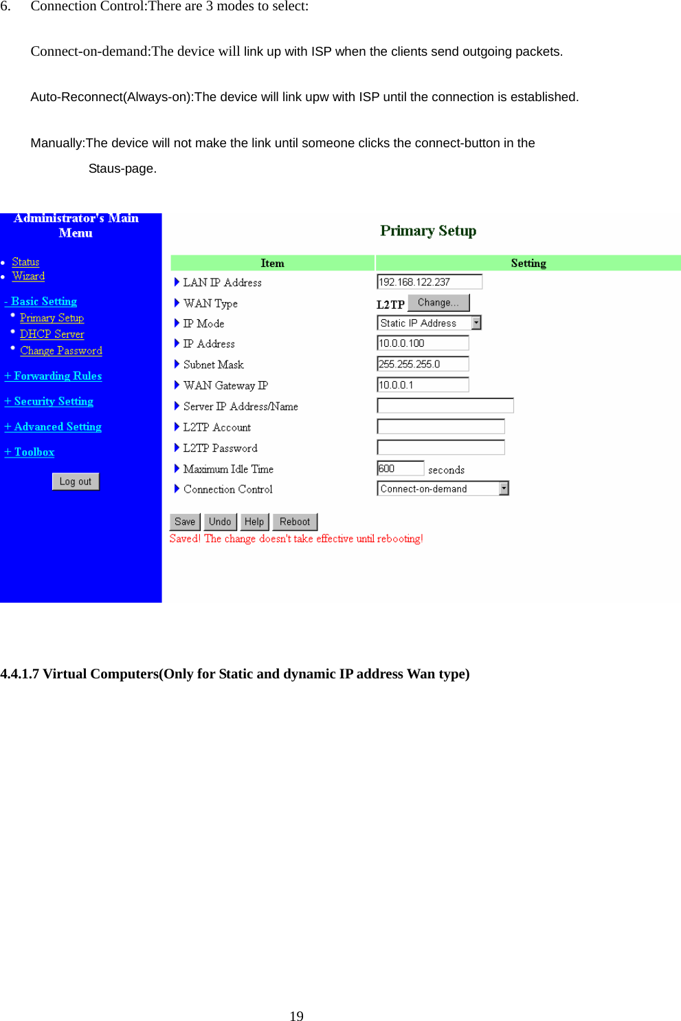 6. Connection Control:There are 3 modes to select: Connect-on-demand:The device will link up with ISP when the clients send outgoing packets. Auto-Reconnect(Always-on):The device will link upw with ISP until the connection is established. Manually:The device will not make the link until someone clicks the connect-button in the Staus-page.     4.4.1.7 Virtual Computers(Only for Static and dynamic IP address Wan type)  19