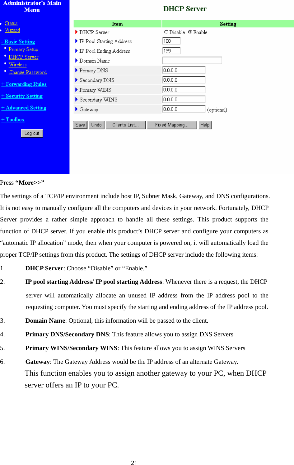  Press “More&gt;&gt;” The settings of a TCP/IP environment include host IP, Subnet Mask, Gateway, and DNS configurations. It is not easy to manually configure all the computers and devices in your network. Fortunately, DHCP Server provides a rather simple approach to handle all these settings. This product supports the function of DHCP server. If you enable this product’s DHCP server and configure your computers as “automatic IP allocation” mode, then when your computer is powered on, it will automatically load the proper TCP/IP settings from this product. The settings of DHCP server include the following items: 1. DHCP Server: Choose “Disable” or “Enable.” 2. IP pool starting Address/ IP pool starting Address: Whenever there is a request, the DHCP server will automatically allocate an unused IP address from the IP address pool to the requesting computer. You must specify the starting and ending address of the IP address pool. 3. Domain Name: Optional, this information will be passed to the client. 4. Primary DNS/Secondary DNS: This feature allows you to assign DNS Servers 5. Primary WINS/Secondary WINS: This feature allows you to assign WINS Servers 6. Gateway: The Gateway Address would be the IP address of an alternate Gateway.   This function enables you to assign another gateway to your PC, when DHCP server offers an IP to your PC.       21