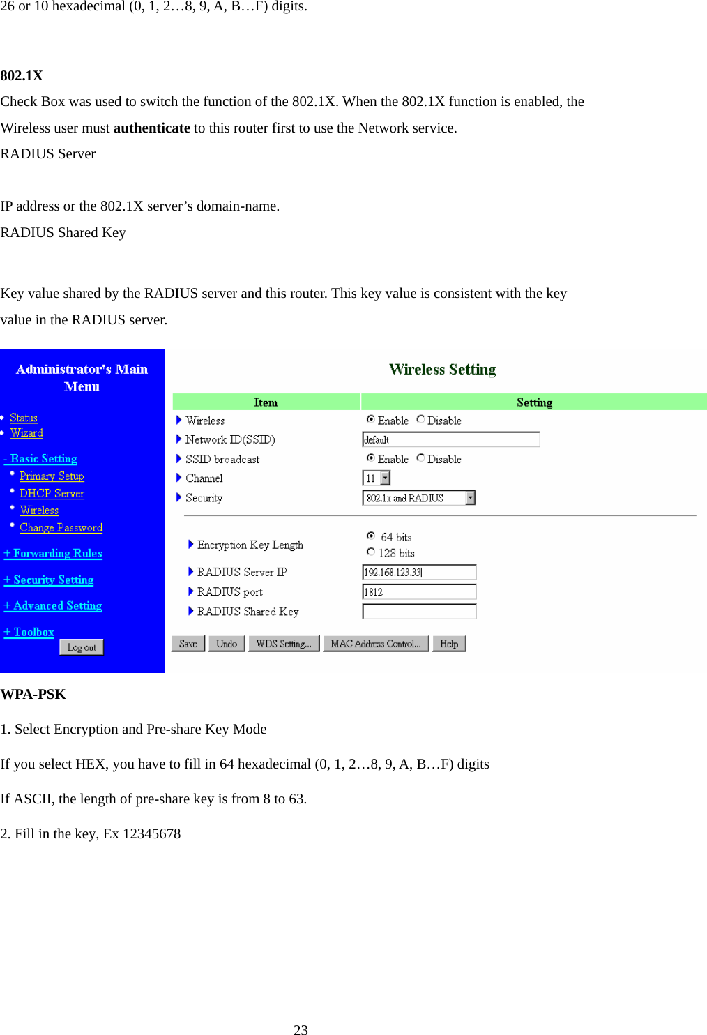 26 or 10 hexadecimal (0, 1, 2…8, 9, A, B…F) digits.  802.1X Check Box was used to switch the function of the 802.1X. When the 802.1X function is enabled, the Wireless user must authenticate to this router first to use the Network service.   RADIUS Server  IP address or the 802.1X server’s domain-name.   RADIUS Shared Key  Key value shared by the RADIUS server and this router. This key value is consistent with the key value in the RADIUS server. WPA-PSK 1. Select Encryption and Pre-share Key Mode If you select HEX, you have to fill in 64 hexadecimal (0, 1, 2…8, 9, A, B…F) digits If ASCII, the length of pre-share key is from 8 to 63. 2. Fill in the key, Ex 12345678  23