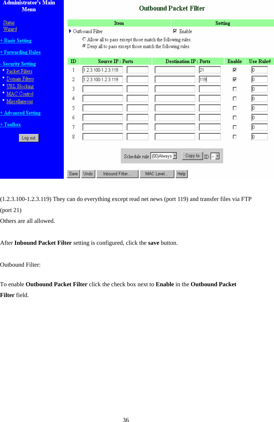    (1.2.3.100-1.2.3.119) They can do everything except read net news (port 119) and transfer files via FTP (port 21) Others are all allowed.  After Inbound Packet Filter setting is configured, click the save button.  Outbound Filter:   To enable Outbound Packet Filter click the check box next to Enable in the Outbound Packet Filter field.       36