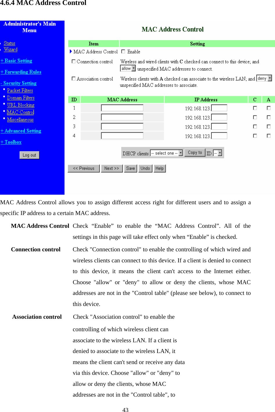  4.6.4 MAC Address Control   MAC Address Control allows you to assign different access right for different users and to assign a specific IP address to a certain MAC address. MAC Address Control Check “Enable” to enable the “MAC Address Control”. All of the settings in this page will take effect only when “Enable” is checked. Connection control  Check &quot;Connection control&quot; to enable the controlling of which wired and wireless clients can connect to this device. If a client is denied to connect to this device, it means the client can&apos;t access to the Internet either. Choose &quot;allow&quot; or &quot;deny&quot; to allow or deny the clients, whose MAC addresses are not in the &quot;Control table&quot; (please see below), to connect to this device. Association control  Check &quot;Association control&quot; to enable the controlling of which wireless client can associate to the wireless LAN. If a client is denied to associate to the wireless LAN, it means the client can&apos;t send or receive any data via this device. Choose &quot;allow&quot; or &quot;deny&quot; to allow or deny the clients, whose MAC addresses are not in the &quot;Control table&quot;, to  43