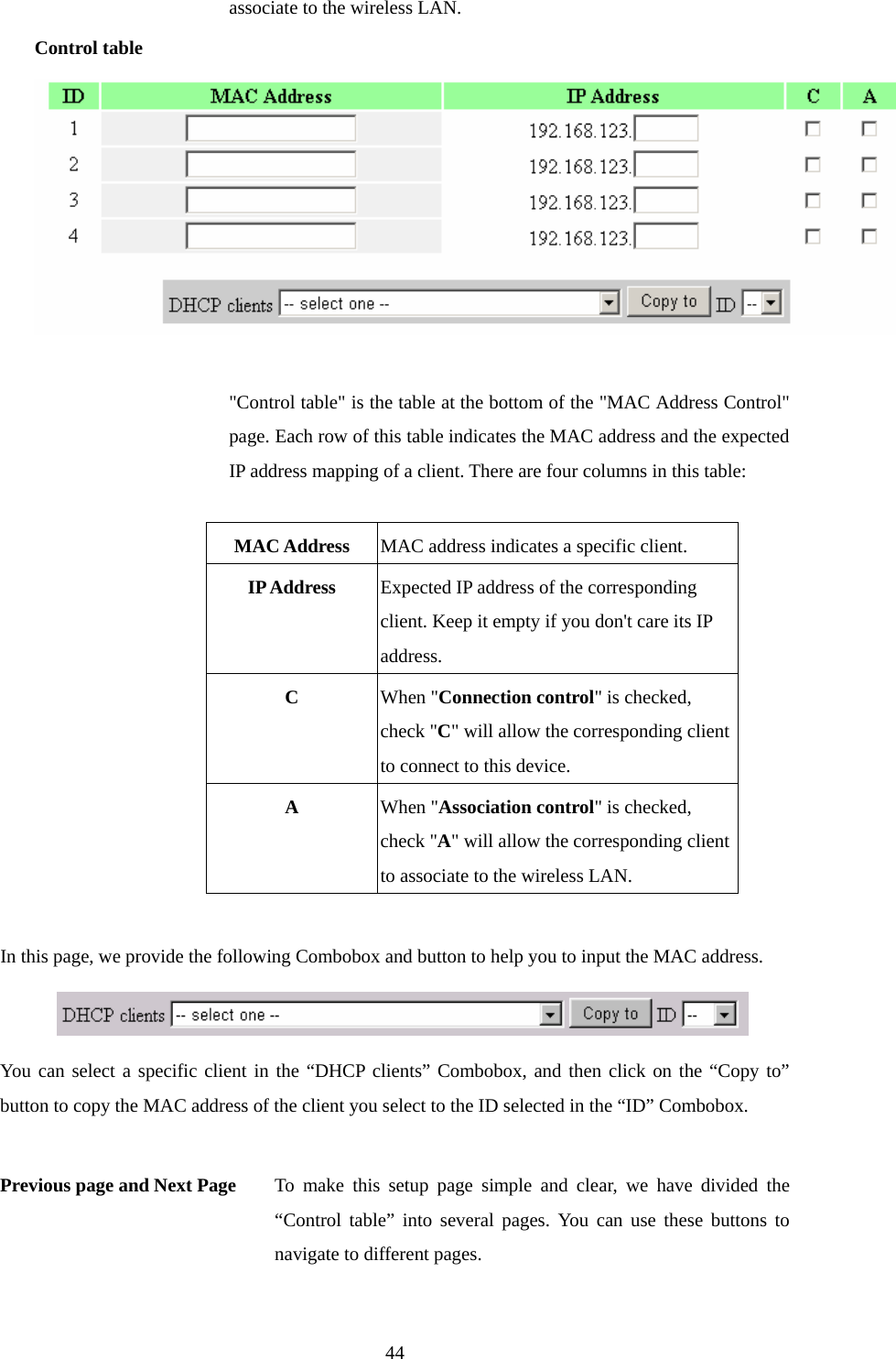 associate to the wireless LAN. Control table  &quot;Control table&quot; is the table at the bottom of the &quot;MAC Address Control&quot; page. Each row of this table indicates the MAC address and the expected IP address mapping of a client. There are four columns in this table:  MAC Address  MAC address indicates a specific client. IP Address  Expected IP address of the corresponding client. Keep it empty if you don&apos;t care its IP address. C  When &quot;Connection control&quot; is checked, check &quot;C&quot; will allow the corresponding client to connect to this device. A  When &quot;Association control&quot; is checked, check &quot;A&quot; will allow the corresponding client to associate to the wireless LAN.  In this page, we provide the following Combobox and button to help you to input the MAC address.  You can select a specific client in the “DHCP clients” Combobox, and then click on the “Copy to” button to copy the MAC address of the client you select to the ID selected in the “ID” Combobox.  Previous page and Next Page  To make this setup page simple and clear, we have divided the “Control table” into several pages. You can use these buttons to navigate to different pages.  44