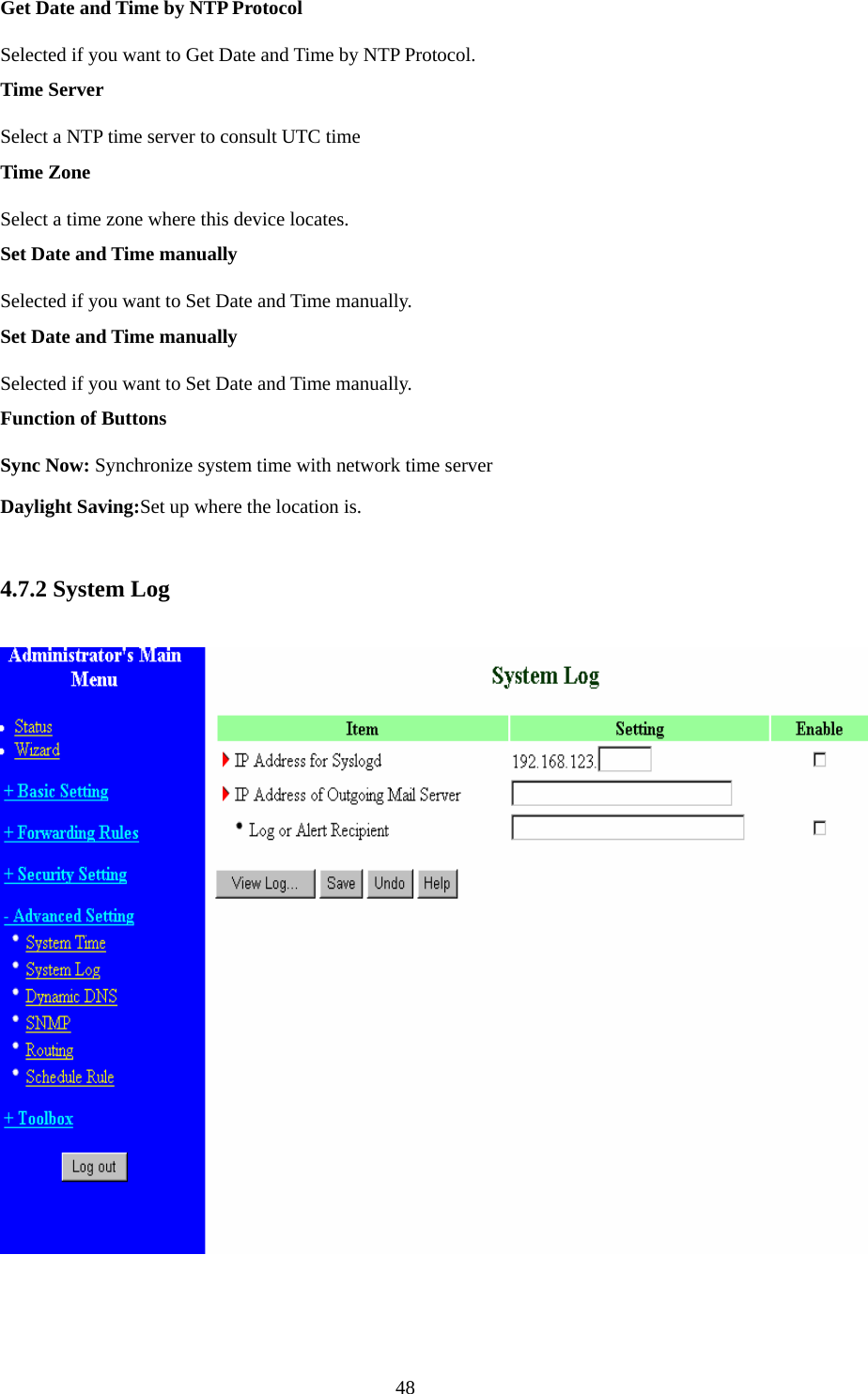 Get Date and Time by NTP Protocol Selected if you want to Get Date and Time by NTP Protocol.   Time Server Select a NTP time server to consult UTC time   Time Zone Select a time zone where this device locates.   Set Date and Time manually Selected if you want to Set Date and Time manually.   Set Date and Time manually Selected if you want to Set Date and Time manually. Function of Buttons Sync Now: Synchronize system time with network time server Daylight Saving:Set up where the location is.  4.7.2 System Log   48