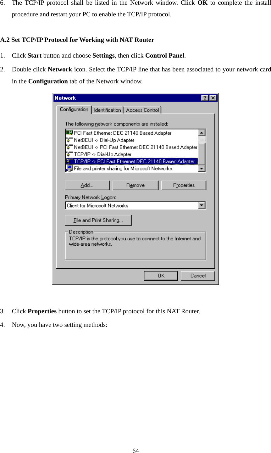  6. The TCP/IP protocol shall be listed in the Network window. Click OK to complete the install procedure and restart your PC to enable the TCP/IP protocol.  A.2 Set TCP/IP Protocol for Working with NAT Router 1. Click Start button and choose Settings, then click Control Panel. 2. Double click Network icon. Select the TCP/IP line that has been associated to your network card in the Configuration tab of the Network window.   3. Click Properties button to set the TCP/IP protocol for this NAT Router. 4. Now, you have two setting methods:  64