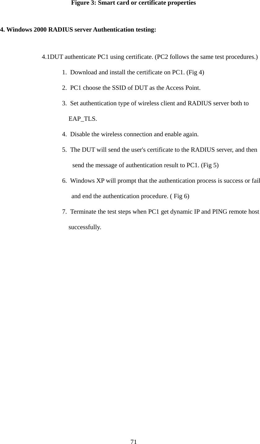  Figure 3: Smart card or certificate properties  4. Windows 2000 RADIUS server Authentication testing:  4.1DUT authenticate PC1 using certificate. (PC2 follows the same test procedures.) 1.  Download and install the certificate on PC1. (Fig 4) 2.  PC1 choose the SSID of DUT as the Access Point. 3.  Set authentication type of wireless client and RADIUS server both to   EAP_TLS. 4.  Disable the wireless connection and enable again. 5.  The DUT will send the user&apos;s certificate to the RADIUS server, and then send the message of authentication result to PC1. (Fig 5) 6.  Windows XP will prompt that the authentication process is success or fail   and end the authentication procedure. ( Fig 6) 7.  Terminate the test steps when PC1 get dynamic IP and PING remote host   successfully.  71