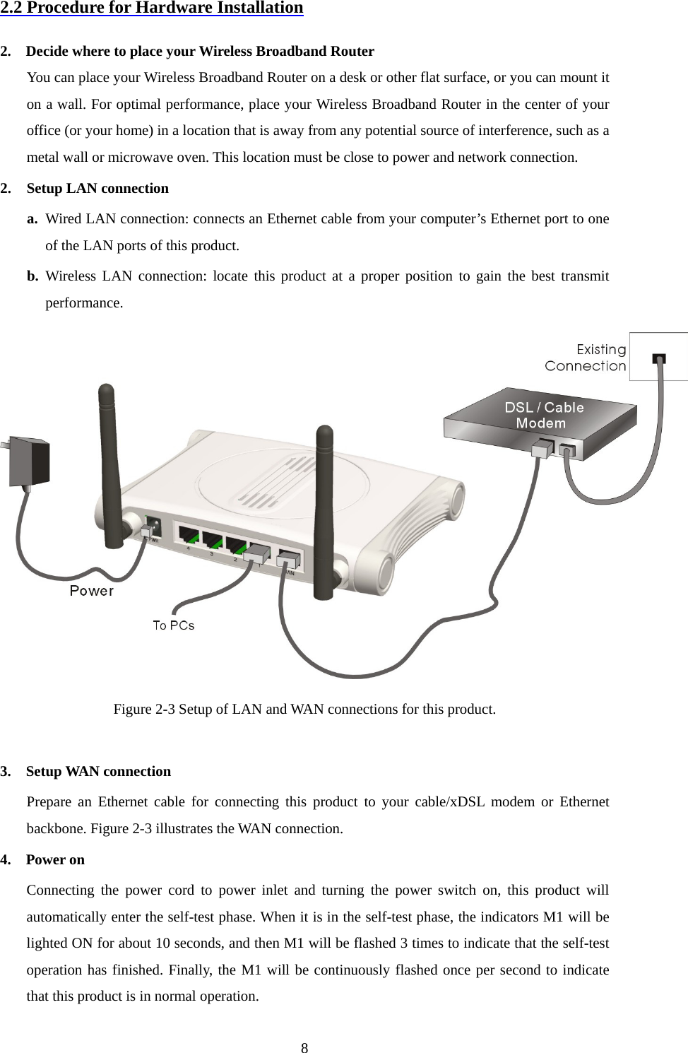 2.2 Procedure for Hardware Installation  2.    Decide where to place your Wireless Broadband Router You can place your Wireless Broadband Router on a desk or other flat surface, or you can mount it on a wall. For optimal performance, place your Wireless Broadband Router in the center of your office (or your home) in a location that is away from any potential source of interference, such as a metal wall or microwave oven. This location must be close to power and network connection. 2. Setup LAN connection a. Wired LAN connection: connects an Ethernet cable from your computer’s Ethernet port to one of the LAN ports of this product. b. Wireless LAN connection: locate this product at a proper position to gain the best transmit performance.  Figure 2-3 Setup of LAN and WAN connections for this product.  3.  Setup WAN connection Prepare an Ethernet cable for connecting this product to your cable/xDSL modem or Ethernet backbone. Figure 2-3 illustrates the WAN connection. 4.  Power on  Connecting the power cord to power inlet and turning the power switch on, this product will automatically enter the self-test phase. When it is in the self-test phase, the indicators M1 will be lighted ON for about 10 seconds, and then M1 will be flashed 3 times to indicate that the self-test operation has finished. Finally, the M1 will be continuously flashed once per second to indicate that this product is in normal operation.  8