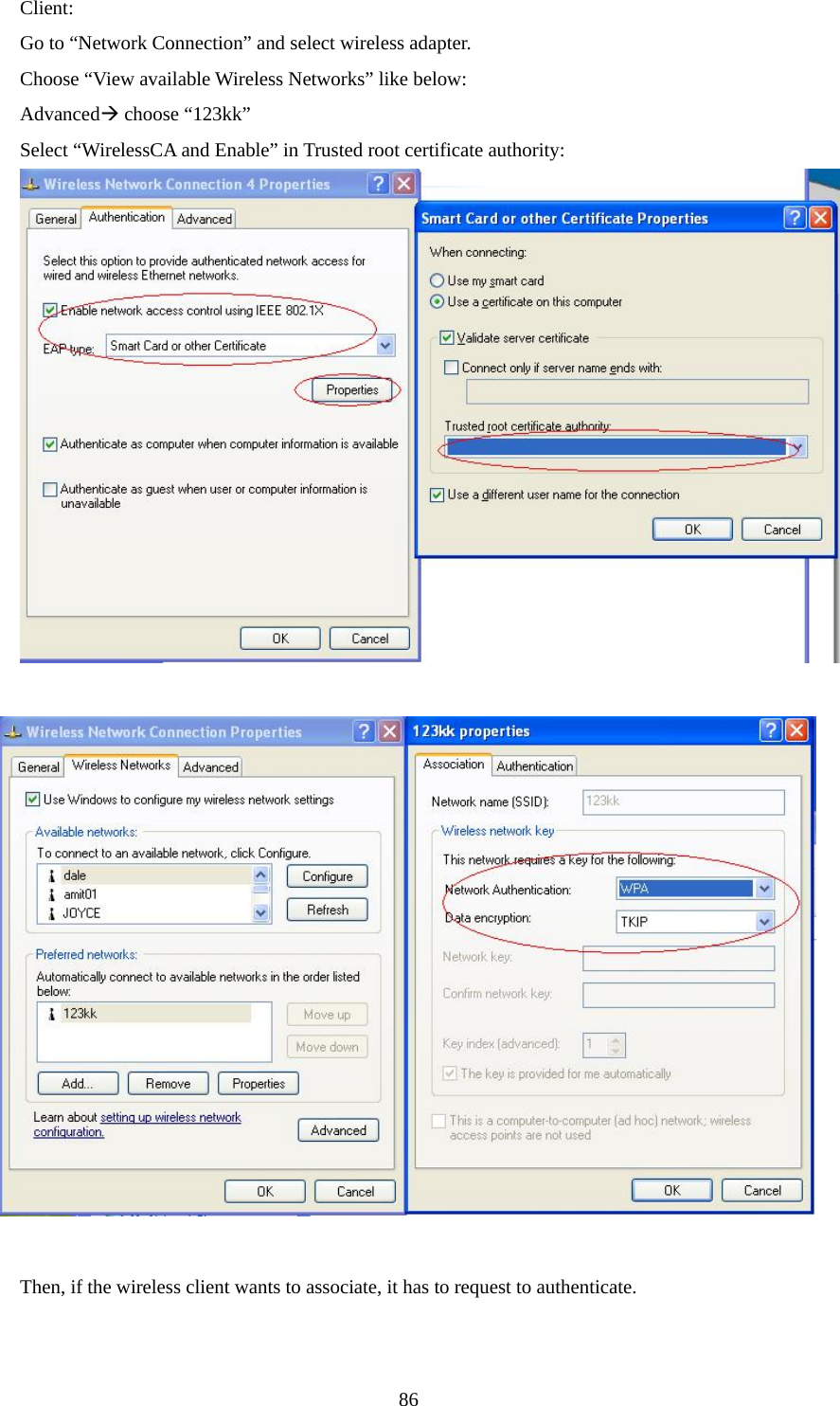 Client: Go to “Network Connection” and select wireless adapter. Choose “View available Wireless Networks” like below: AdvancedÆ choose “123kk” Select “WirelessCA and Enable” in Trusted root certificate authority:            Then, if the wireless client wants to associate, it has to request to authenticate.        86