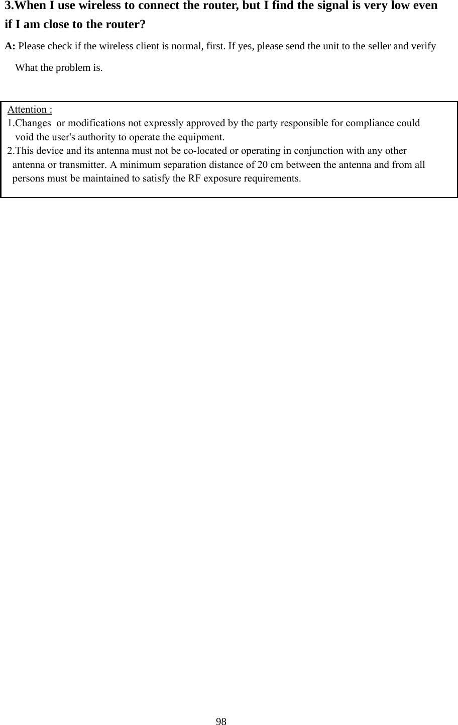  3.When I use wireless to connect the router, but I find the signal is very low even if I am close to the router?   A: Please check if the wireless client is normal, first. If yes, please send the unit to the seller and verify         What the problem is.   Attention :  1.Changes  or modifications not expressly approved by the party responsible for compliance could    void the user&apos;s authority to operate the equipment. 2.This device and its antenna must not be co-located or operating in conjunction with any other    antenna or transmitter. A minimum separation distance of 20 cm between the antenna and from all   persons must be maintained to satisfy the RF exposure requirements.     98