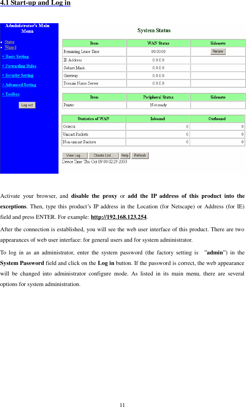  11  4.1 Start-up and Log in    Activate your browser, and  disable the proxy or  add the IP address of this product into the exceptions. Then, type this product’s IP address in the Location (for Netscape) or Address (for IE) field and press ENTER. For example: http://192.168.123.254. After the connection is established, you will see the web user interface of this product. There are two appearances of web user interface: for general users and for system administrator. To log in as an administrator, enter the system password (the factory setting is  ”admin”) in the System Password field and click on the Log in button. If the password is correct, the web appearance will be changed into administrator configure mode. As listed in its main menu, there are several options for system administration. 