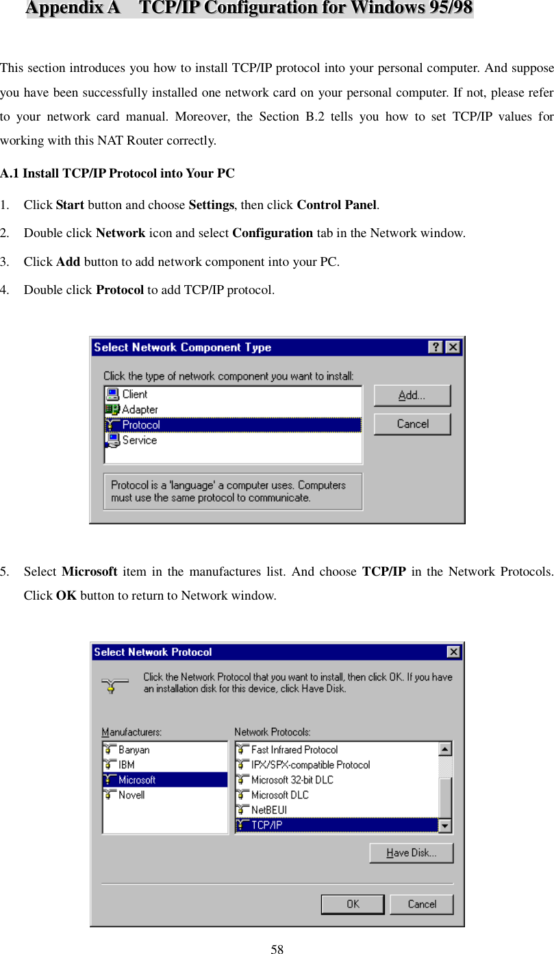  58 AAAppppppeeennndddiiixxx   AAA      TTTCCCPPP///IIIPPP   CCCooonnnfffiiiggguuurrraaatttiiiooonnn   fffooorrr   WWWiiinnndddooowwwsss   999555///999888    This section introduces you how to install TCP/IP protocol into your personal computer. And suppose you have been successfully installed one network card on your personal computer. If not, please refer to your network card manual. Moreover, the Section B.2 tells you how to set TCP/IP values for working with this NAT Router correctly. A.1 Install TCP/IP Protocol into Your PC 1. Click Start button and choose Settings, then click Control Panel. 2. Double click Network icon and select Configuration tab in the Network window. 3. Click Add button to add network component into your PC. 4. Double click Protocol to add TCP/IP protocol.    5. Select Microsoft item in the manufactures list. And choose  TCP/IP in the Network Protocols. Click OK button to return to Network window.   