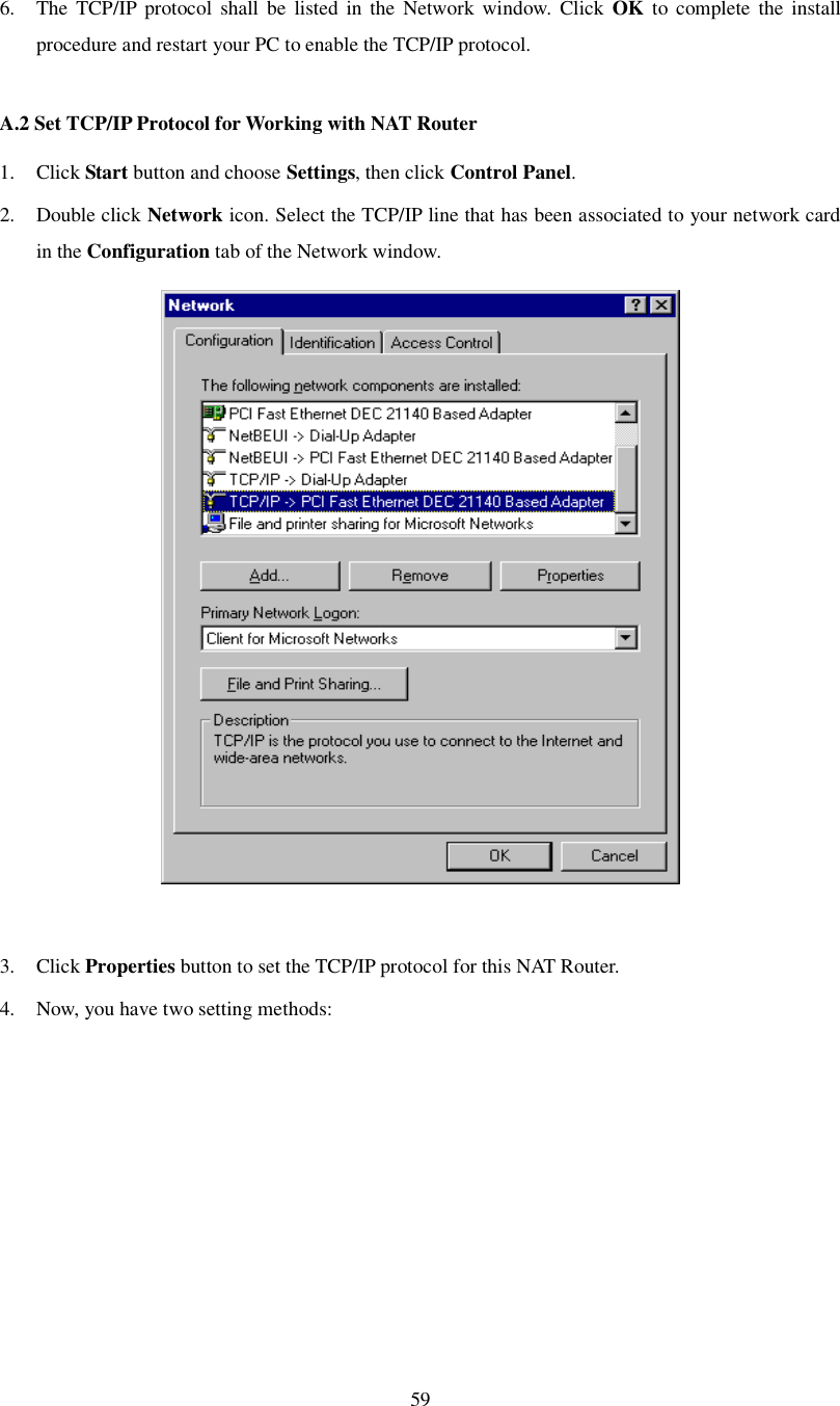 59  6. The TCP/IP protocol shall be listed in the Network window. Click  OK to complete the install procedure and restart your PC to enable the TCP/IP protocol.  A.2 Set TCP/IP Protocol for Working with NAT Router 1. Click Start button and choose Settings, then click Control Panel. 2. Double click Network icon. Select the TCP/IP line that has been associated to your network card in the Configuration tab of the Network window.   3. Click Properties button to set the TCP/IP protocol for this NAT Router. 4. Now, you have two setting methods: 