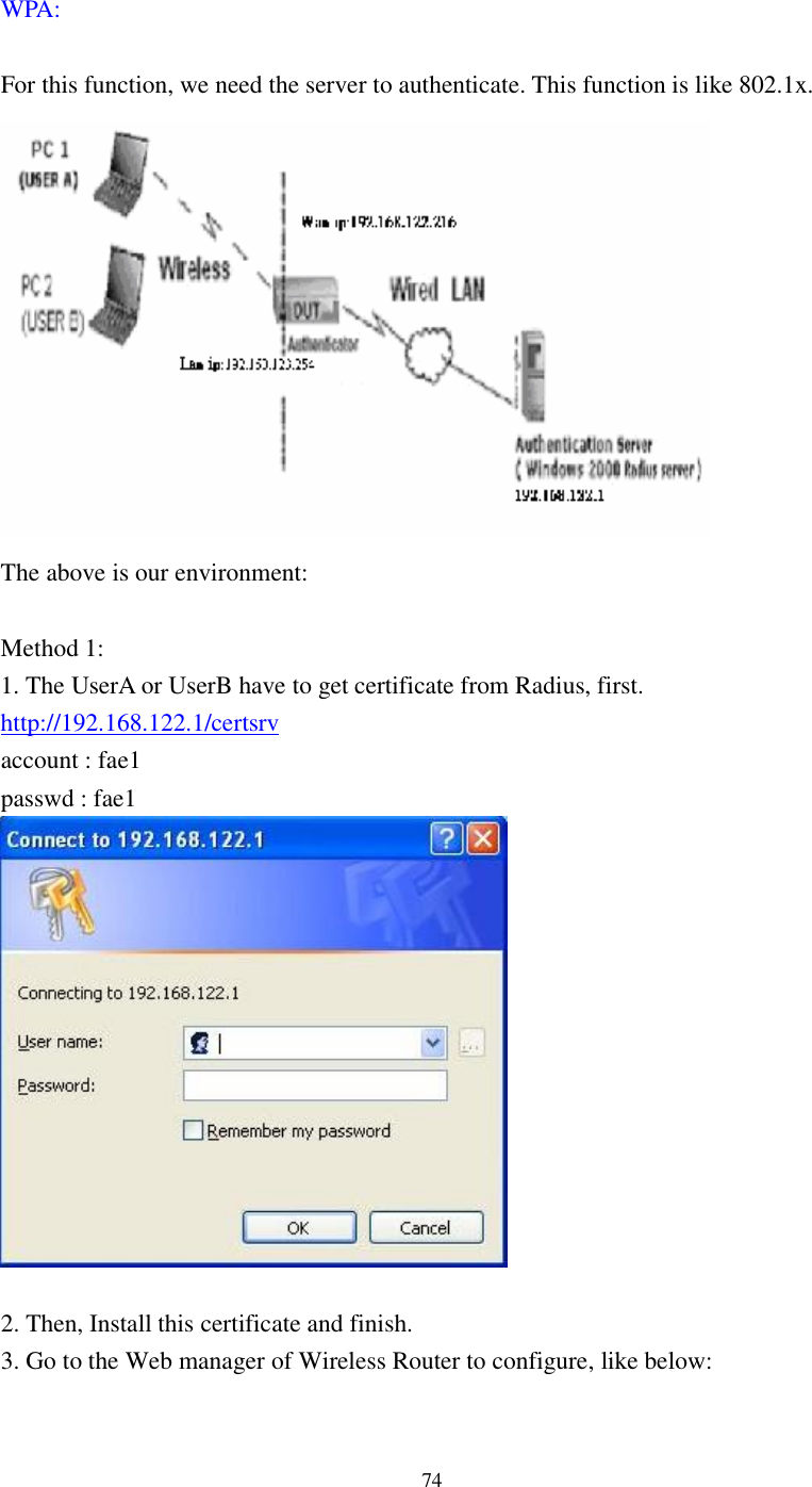  74 WPA:    For this function, we need the server to authenticate. This function is like 802.1x.  The above is our environment:  Method 1: 1. The UserA or UserB have to get certificate from Radius, first. http://192.168.122.1/certsrv account : fae1 passwd : fae1   2. Then, Install this certificate and finish. 3. Go to the Web manager of Wireless Router to configure, like below:  