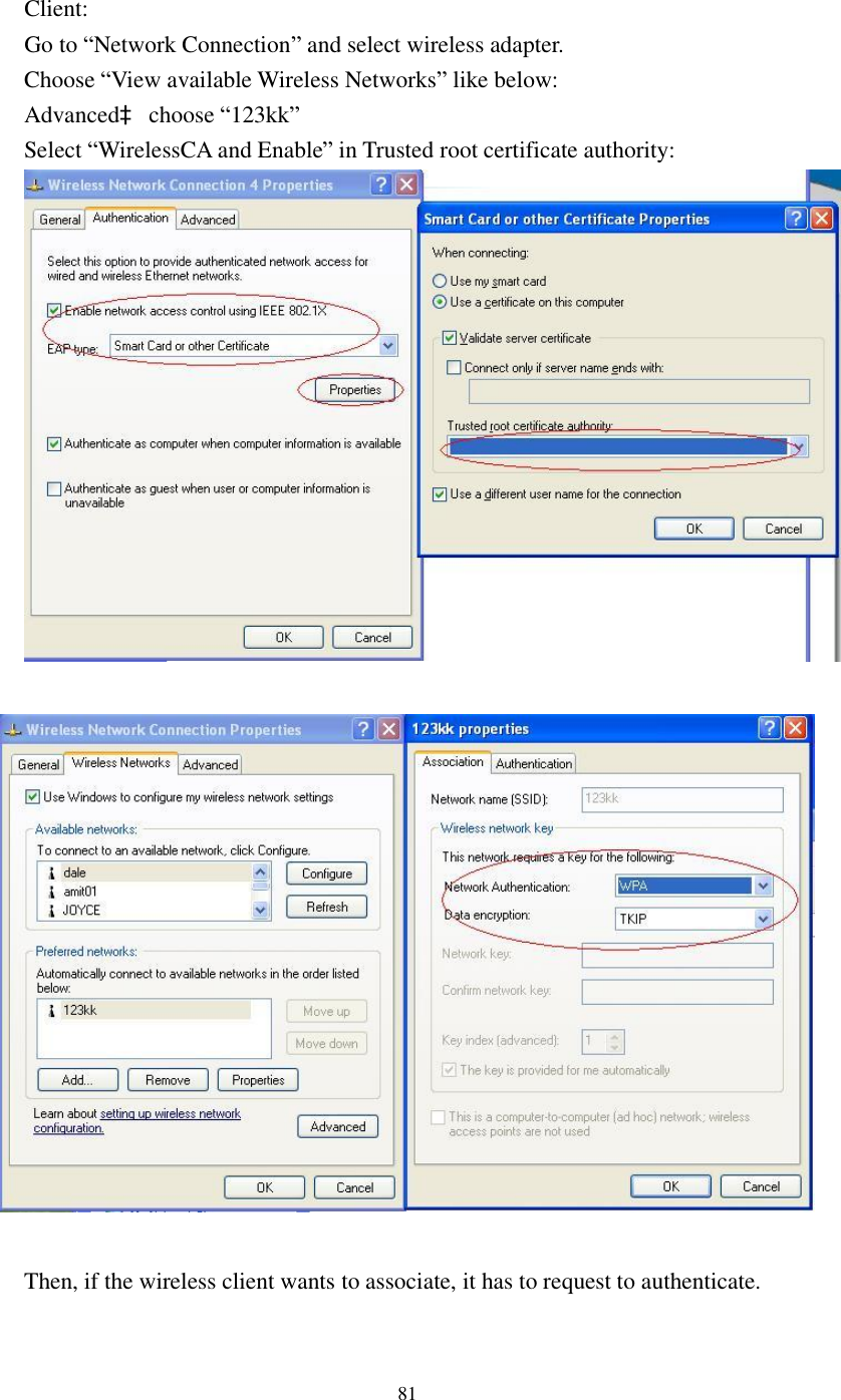  81 Client: Go to “Network Connection” and select wireless adapter. Choose “View available Wireless Networks” like below: Advancedà choose “123kk” Select “WirelessCA and Enable” in Trusted root certificate authority:          Then, if the wireless client wants to associate, it has to request to authenticate.    