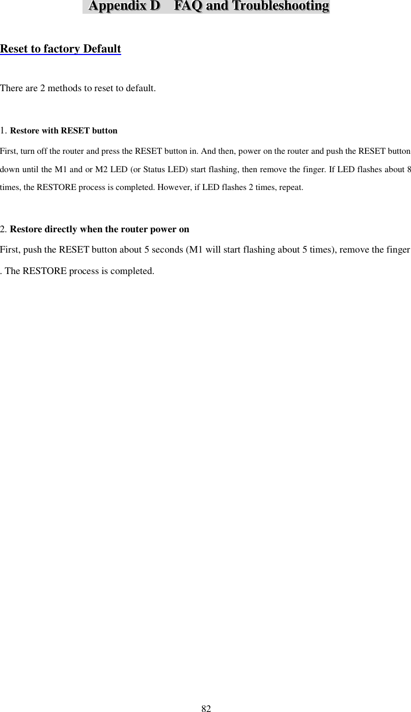  82    AAAppppppeeennndddiiixxx   DDD      FFFAAAQQQ   aaannnddd   TTTrrrooouuubbbllleeessshhhooooootttiiinnnggg    Reset to factory Default  There are 2 methods to reset to default.  1. Restore with RESET button First, turn off the router and press the RESET button in. And then, power on the router and push the RESET button down until the M1 and or M2 LED (or Status LED) start flashing, then remove the finger. If LED flashes about 8 times, the RESTORE process is completed. However, if LED flashes 2 times, repeat.  2. Restore directly when the router power on First, push the RESET button about 5 seconds (M1 will start flashing about 5 times), remove the finger . The RESTORE process is completed.                                  