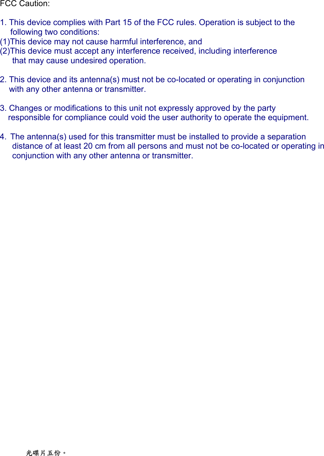 FCC Caution:    1. This device complies with Part 15 of the FCC rules. Operation is subject to the    following two conditions:  (1)This device may not cause harmful interference, and  (2)This device must accept any interference received, including interference   that may cause undesired operation.    2. This device and its antenna(s) must not be co-located or operating in conjunction      with any other antenna or transmitter.    3. Changes or modifications to this unit not expressly approved by the party   responsible for compliance could void the user authority to operate the equipment.   4. The antenna(s) used for this transmitter must be installed to provide a separation distance of at least 20 cm from all persons and must not be co-located or operating in conjunction with any other antenna or transmitter.    光碟片五份。 