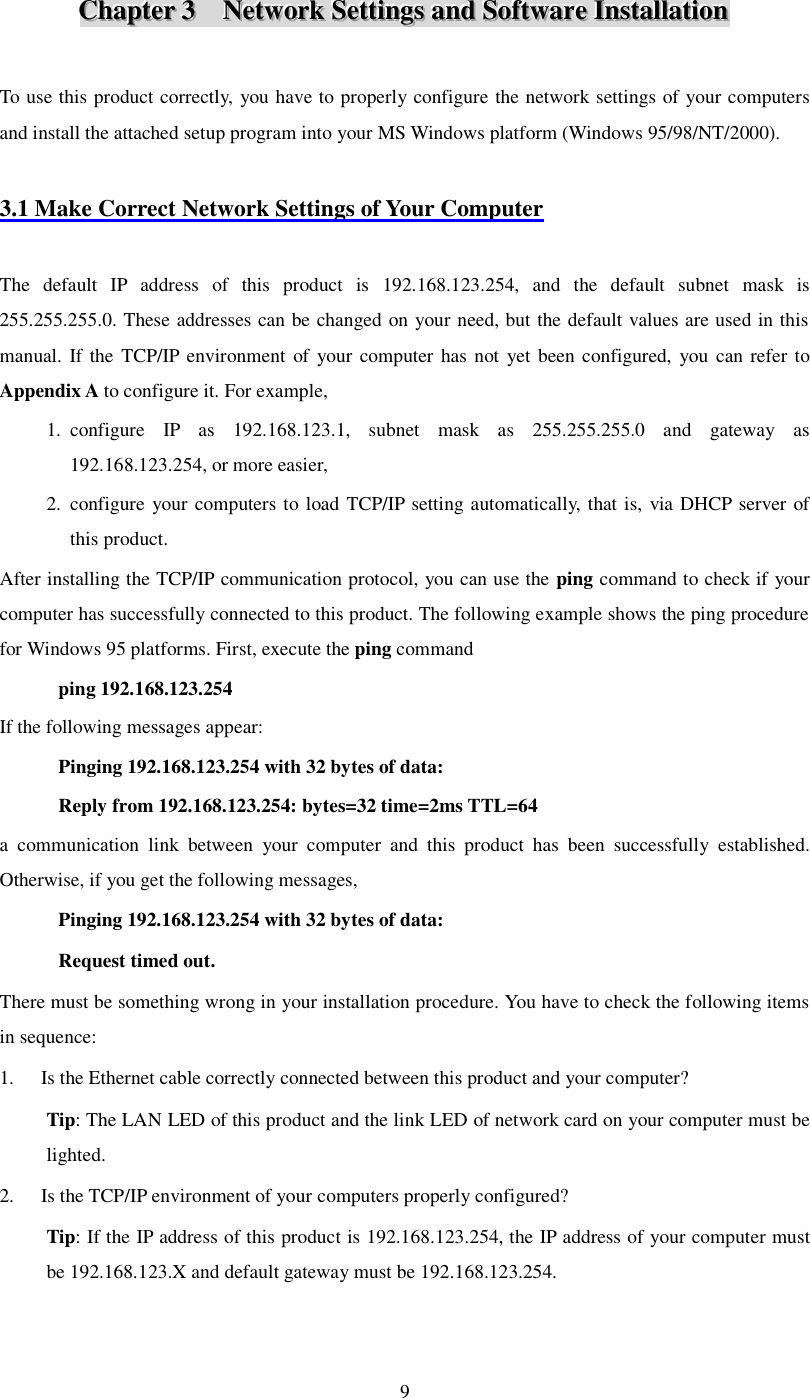  9 CCChhhaaapppttteeerrr   333      NNNeeetttwwwooorrrkkk   SSSeeettttttiiinnngggsss   aaannnddd   SSSoooffftttwwwaaarrreee   IIInnnssstttaaallllllaaatttiiiooonnn    To use this product correctly, you have to properly configure the network settings of your computers and install the attached setup program into your MS Windows platform (Windows 95/98/NT/2000).  3.1 Make Correct Network Settings of Your Computer  The default IP address of this product is 192.168.123.254, and the default subnet mask is 255.255.255.0. These addresses can be changed on your need, but the default values are used in this manual. If the TCP/IP environment of your computer has not yet been configured, you can refer to Appendix A to configure it. For example, 1. configure IP as 192.168.123.1, subnet mask as 255.255.255.0 and gateway as 192.168.123.254, or more easier, 2. configure your computers to load TCP/IP setting automatically, that is, via DHCP server of this product. After installing the TCP/IP communication protocol, you can use the ping command to check if your computer has successfully connected to this product. The following example shows the ping procedure for Windows 95 platforms. First, execute the ping command ping 192.168.123.254 If the following messages appear:  Pinging 192.168.123.254 with 32 bytes of data: Reply from 192.168.123.254: bytes=32 time=2ms TTL=64 a communication link between your computer and this product has been successfully established. Otherwise, if you get the following messages, Pinging 192.168.123.254 with 32 bytes of data: Request timed out. There must be something wrong in your installation procedure. You have to check the following items in sequence: 1. Is the Ethernet cable correctly connected between this product and your computer? Tip: The LAN LED of this product and the link LED of network card on your computer must be lighted. 2. Is the TCP/IP environment of your computers properly configured? Tip: If the IP address of this product is 192.168.123.254, the IP address of your computer must be 192.168.123.X and default gateway must be 192.168.123.254. 