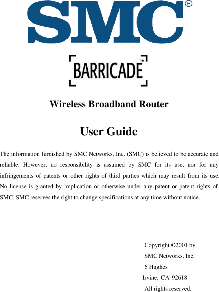   Wireless Broadband Router User Guide The information furnished by SMC Networks, Inc. (SMC) is believed to be accurate and reliable. However, no responsibility is assumed by SMC for its use, nor for any infringements of patents or other rights of third parties which may result from its use.  No license is granted by implication or otherwise under any patent or patent rights of SMC. SMC reserves the right to change specifications at any time without notice.    Copyright © 2001 by  SMC Networks, Inc.  6 Hughes      Irvine, CA 92618  All rights reserved. 