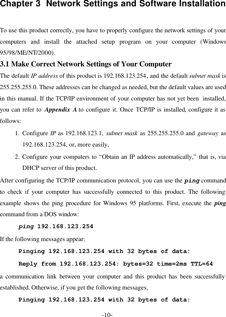 -10- Chapter 3  Network Settings and Software Installation  To use this product correctly, you have to properly configure the network settings of your computers and install the attached setup program on your computer (Windows 95/98/ME/NT/2000). 3.1 Make Correct Network Settings of Your Computer The default IP address of this product is 192.168.123.254, and the default subnet mask is 255.255.255.0. These addresses can be changed as needed, but the default values are used in this manual. If the TCP/IP environment of your computer has not yet been  installed, you can refer to  Appendix A to configure it. Once TCP/IP is installed, configure it as follows: 1. Configure IP as 192.168.123.1, subnet mask as 255.255.255.0 and gateway as 192.168.123.254, or, more easily, 2. Configure your computers to “Obtain an IP address automatically,” that is, via DHCP server of this product. After configuring the TCP/IP communication protocol, you can use the ping command to check if your computer has successfully connected to this product. The following example shows the ping procedure for Windows 95 platforms. First, execute the ping command from a DOS window: ping 192.168.123.254 If the following messages appear: Pinging 192.168.123.254 with 32 bytes of data: Reply from 192.168.123.254: bytes=32 time=2ms TTL=64 a communication link between your computer and this product has been successfully established. Otherwise, if you get the following messages, Pinging 192.168.123.254 with 32 bytes of data: 