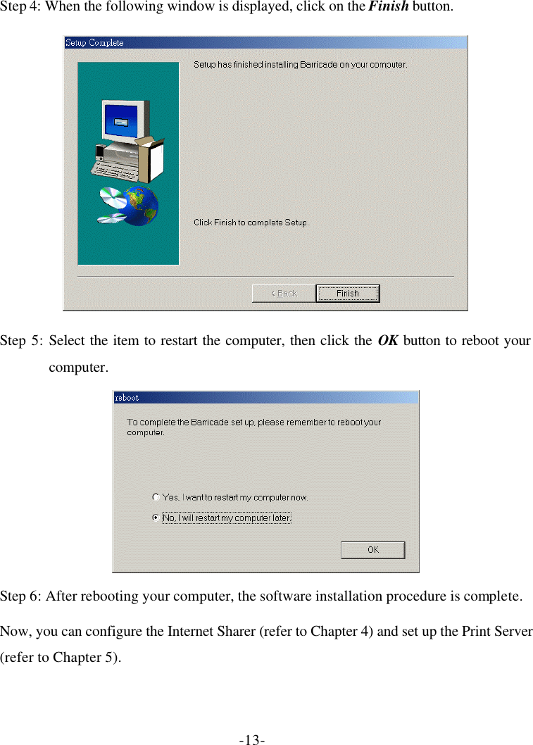 -13- Step 4: When the following window is displayed, click on the Finish button.  Step 5: Select the item to restart the computer, then click the OK button to reboot your computer.  Step 6: After rebooting your computer, the software installation procedure is complete. Now, you can configure the Internet Sharer (refer to Chapter 4) and set up the Print Server (refer to Chapter 5). 