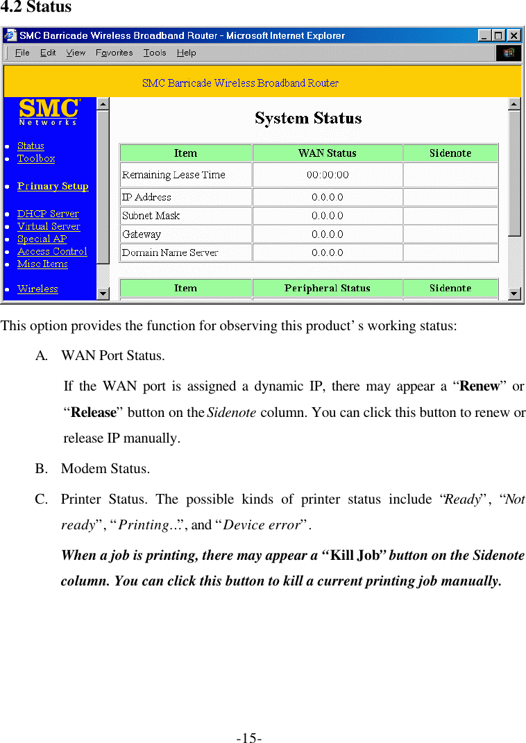 -15- 4.2 Status  This option provides the function for observing this product’s working status: A. WAN Port Status.   If the WAN port is assigned a dynamic IP, there may appear a “Renew” or “Release” button on the Sidenote column. You can click this button to renew or release IP manually. B. Modem Status. C. Printer Status. The possible kinds of printer status include “Ready”, “Not ready”, “Printing…”, and “Device error”. When a job is printing, there may appear a “Kill Job” button on the Sidenote column. You can click this button to kill a current printing job manually. 