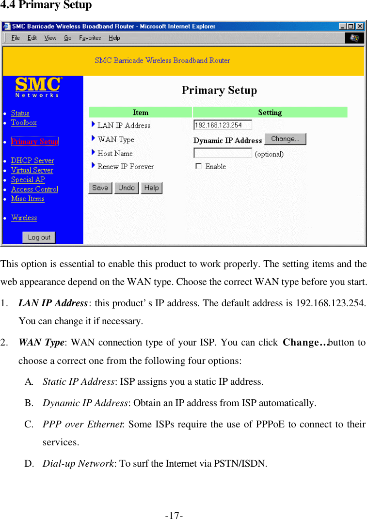 -17- 4.4 Primary Setup  This option is essential to enable this product to work properly. The setting items and the web appearance depend on the WAN type. Choose the correct WAN type before you start. 1. LAN IP Address: this product’s IP address. The default address is 192.168.123.254. You can change it if necessary. 2. WAN Type: WAN connection type of your ISP. You can click Change… button to choose a correct one from the following four options: A. Static IP Address: ISP assigns you a static IP address. B. Dynamic IP Address: Obtain an IP address from ISP automatically. C. PPP over Ethernet: Some ISPs require the use of PPPoE to connect to their services. D. Dial-up Network: To surf the Internet via PSTN/ISDN. 