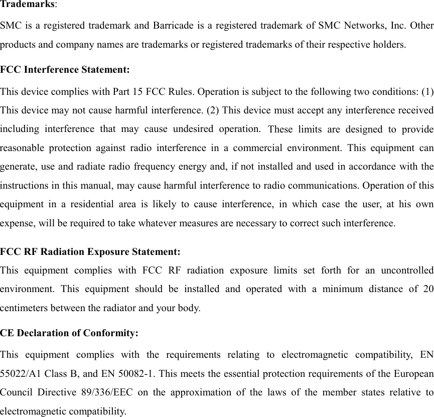 Trademarks:SMC is a registered trademark and Barricade is a registered trademark of SMC Networks, Inc. Otherproducts and company names are trademarks or registered trademarks of their respective holders.FCC Interference Statement:This device complies with Part 15 FCC Rules. Operation is subject to the following two conditions: (1)This device may not cause harmful interference. (2) This device must accept any interference receivedincluding interference that may cause undesired operation. These limits are designed to providereasonable protection against radio interference in a commercial environment. This equipment cangenerate, use and radiate radio frequency energy and, if not installed and used in accordance with theinstructions in this manual, may cause harmful interference to radio communications. Operation of thisequipment in a residential area is likely to cause interference, in which case the user, at his ownexpense, will be required to take whatever measures are necessary to correct such interference.FCC RF Radiation Exposure Statement:This equipment complies with FCC RF radiation exposure limits set forth for an uncontrolledenvironment. This equipment should be installed and operated with a minimum distance of 20centimeters between the radiator and your body.CE Declaration of Conformity:This equipment complies with the requirements relating to electromagnetic compatibility, EN55022/A1 Class B, and EN 50082-1. This meets the essential protection requirements of the EuropeanCouncil Directive 89/336/EEC on the approximation of the laws of the member states relative toelectromagnetic compatibility.