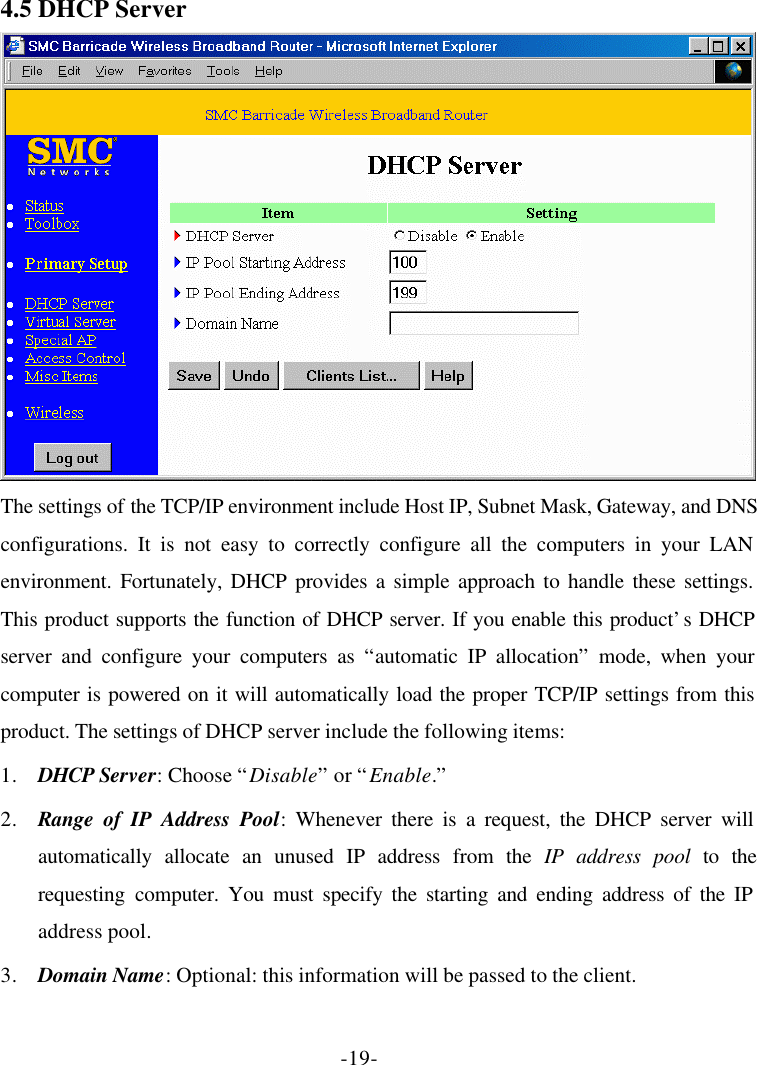 -19- 4.5 DHCP Server  The settings of the TCP/IP environment include Host IP, Subnet Mask, Gateway, and DNS configurations. It is not easy to correctly configure all the computers in your LAN environment. Fortunately, DHCP provides a simple approach to handle these settings. This product supports the function of DHCP server. If you enable this product’s DHCP server and configure your computers as “automatic IP allocation” mode, when your computer is powered on it will automatically load the proper TCP/IP settings from this product. The settings of DHCP server include the following items: 1. DHCP Server: Choose “Disable” or “Enable.” 2. Range of IP Address Pool: Whenever there is a request, the DHCP server will automatically allocate an unused IP address from the IP address pool to the requesting computer. You must specify the starting and ending address of the IP address pool. 3. Domain Name: Optional: this information will be passed to the client. 