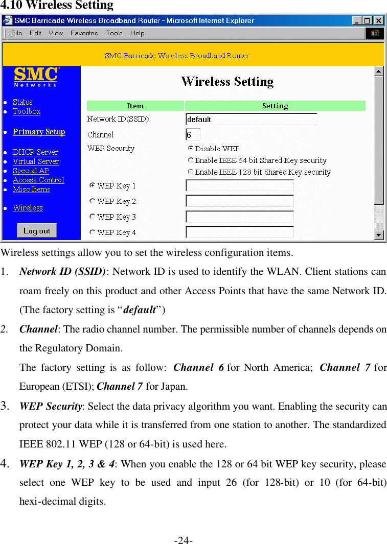 -24- 4.10 Wireless Setting  Wireless settings allow you to set the wireless configuration items. 1. Network ID (SSID): Network ID is used to identify the WLAN. Client stations can roam freely on this product and other Access Points that have the same Network ID. (The factory setting is “default”) 2. Channel: The radio channel number. The permissible number of channels depends on the Regulatory Domain. The factory setting is as follow:  Channel 6 for North America;  Channel 7 for European (ETSI); Channel 7 for Japan. 3.  WEP Security: Select the data privacy algorithm you want. Enabling the security can protect your data while it is transferred from one station to another. The standardized IEEE 802.11 WEP (128 or 64-bit) is used here. 4.  WEP Key 1, 2, 3 &amp; 4: When you enable the 128 or 64 bit WEP key security, please select one WEP key to be used and input 26 (for 128-bit) or 10 (for 64-bit) hexi-decimal digits. 