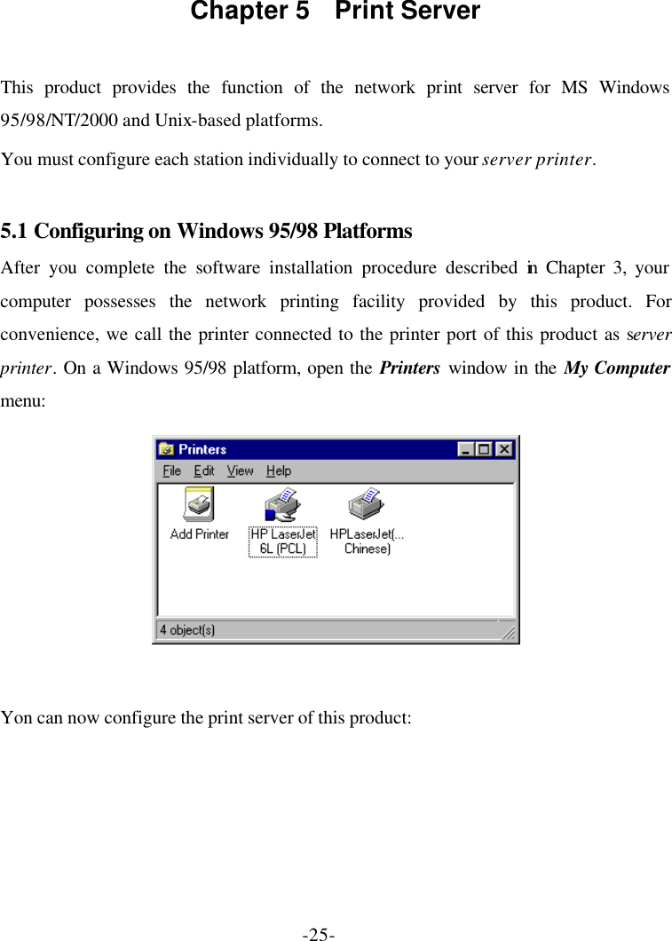 -25- Chapter 5  Print Server  This product provides the function of the network print server for MS Windows 95/98/NT/2000 and Unix-based platforms. You must configure each station individually to connect to your server printer.  5.1 Configuring on Windows 95/98 Platforms After you complete the software installation procedure described in Chapter 3, your computer possesses the network printing facility provided by this product. For convenience, we call the printer connected to the printer port of this product as server printer. On a Windows 95/98 platform, open the Printers window in the My Computer menu:   Yon can now configure the print server of this product: 