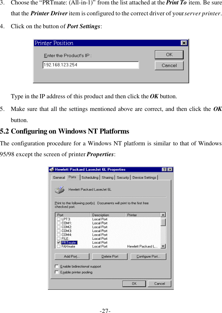 -27- 3. Choose the “PRTmate: (All-in-1)” from the list attached at the Print To item. Be sure that the Printer Driver item is configured to the correct driver of your server printer. 4. Click on the button of Port Settings:  Type in the IP address of this product and then click the OK button. 5. Make sure that all the settings mentioned above are correct, and then click the OK button. 5.2 Configuring on Windows NT Platforms The configuration procedure for a Windows NT platform is similar to that of Windows 95/98 except the screen of printer Properties:  