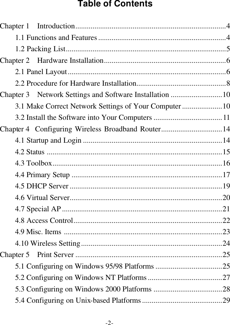 -2- Table of Contents  Chapter 1  Introduction...............................................................................4 1.1 Functions and Features...................................................................4 1.2 Packing List....................................................................................5 Chapter 2  Hardware Installation................................................................6 2.1 Panel Layout...................................................................................6 2.2 Procedure for Hardware Installation...............................................8 Chapter 3  Network Settings and Software Installation ...........................10 3.1 Make Correct Network Settings of Your Computer.....................10 3.2 Install the Software into Your Computers ....................................11 Chapter 4  Configuring Wireless Broadband Router................................14 4.1 Startup and Login .........................................................................14 4.2 Status ............................................................................................15 4.3 Toolbox.........................................................................................16 4.4 Primary Setup ...............................................................................17 4.5 DHCP Server................................................................................19 4.6 Virtual Server................................................................................20 4.7 Special AP....................................................................................21 4.8 Access Control..............................................................................22 4.9 Misc. Items ...................................................................................23 4.10 Wireless Setting..........................................................................24 Chapter 5  Print Server .............................................................................25 5.1 Configuring on Windows 95/98 Platforms ...................................25 5.2 Configuring on Windows NT Platforms.......................................27 5.3 Configuring on Windows 2000 Platforms ....................................28 5.4 Configuring on Unix-based Platforms..........................................29 