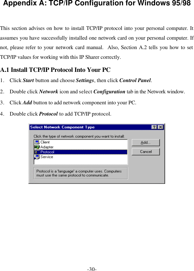 -30- Appendix A: TCP/IP Configuration for Windows 95/98  This section advises on how to install TCP/IP protocol into your personal computer. It assumes you have successfully installed one network card on your personal computer. If not, please refer to your network card manual.  Also, Section A.2 tells you how to set TCP/IP values for working with this IP Sharer correctly. A.1 Install TCP/IP Protocol Into Your PC 1. Click Start button and choose Settings, then click Control Panel. 2. Double click Network icon and select Configuration tab in the Network window. 3. Click Add button to add network component into your PC. 4. Double click Protocol to add TCP/IP protocol.   