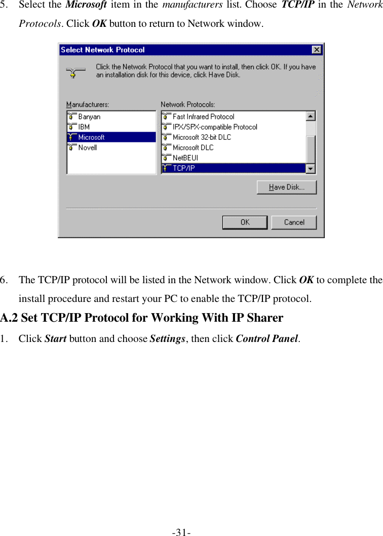 -31- 5. Select the Microsoft item in the manufacturers list. Choose TCP/IP in the Network Protocols. Click OK button to return to Network window.   6. The TCP/IP protocol will be listed in the Network window. Click OK to complete the install procedure and restart your PC to enable the TCP/IP protocol. A.2 Set TCP/IP Protocol for Working With IP Sharer 1. Click Start button and choose Settings, then click Control Panel. 