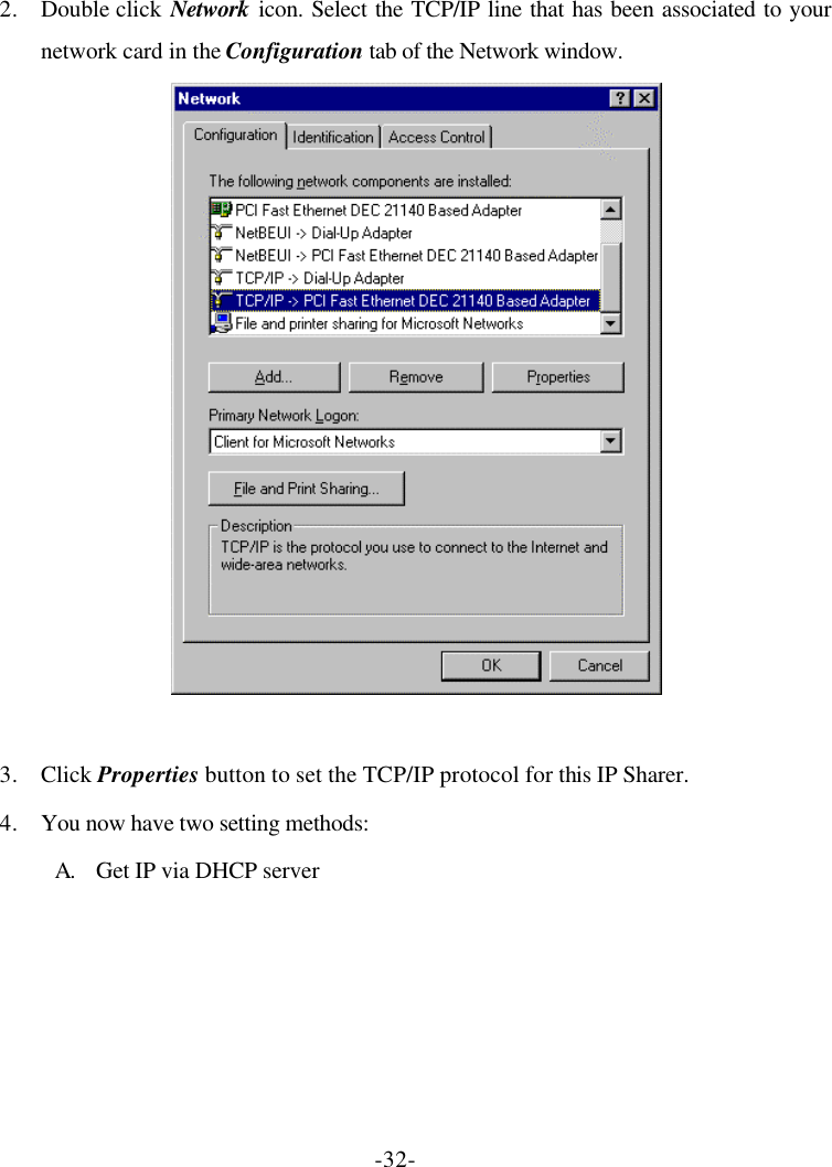 -32- 2. Double click Network icon. Select the TCP/IP line that has been associated to your network card in the Configuration tab of the Network window.   3. Click Properties button to set the TCP/IP protocol for this IP Sharer. 4. You now have two setting methods: A. Get IP via DHCP server 