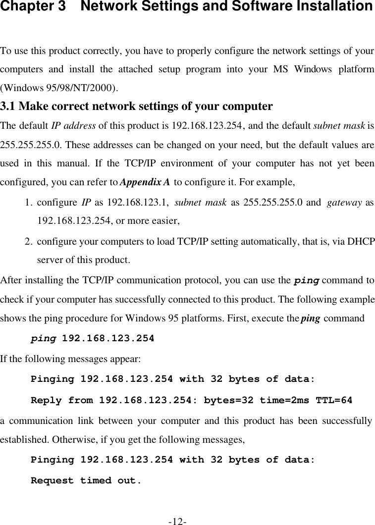 -12- Chapter 3  Network Settings and Software Installation  To use this product correctly, you have to properly configure the network settings of your computers and install the attached setup program into your MS Windows platform (Windows 95/98/NT/2000). 3.1 Make correct network settings of your computer The default IP address of this product is 192.168.123.254, and the default subnet mask is 255.255.255.0. These addresses can be changed on your need, but the default values are used in this manual. If the TCP/IP environment of your computer has not yet been configured, you can refer to Appendix A to configure it. For example, 1. configure IP as 192.168.123.1,  subnet mask as 255.255.255.0 and  gateway as 192.168.123.254, or more easier, 2. configure your computers to load TCP/IP setting automatically, that is, via DHCP server of this product. After installing the TCP/IP communication protocol, you can use the ping command to check if your computer has successfully connected to this product. The following example shows the ping procedure for Windows 95 platforms. First, execute the ping command ping 192.168.123.254 If the following messages appear: Pinging 192.168.123.254 with 32 bytes of data: Reply from 192.168.123.254: bytes=32 time=2ms TTL=64 a communication link between your computer and this product has been successfully established. Otherwise, if you get the following messages, Pinging 192.168.123.254 with 32 bytes of data: Request timed out. 