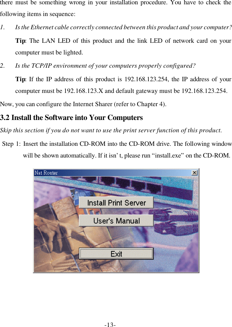 -13- there must be something wrong in your installation procedure. You have to check the following items in sequence: 1. Is the Ethernet cable correctly connected between this product and your computer? Tip: The LAN LED of this product and the link LED of network card on your computer must be lighted. 2. Is the TCP/IP environment of your computers properly configured? Tip: If the IP address of this product is 192.168.123.254, the IP address of your computer must be 192.168.123.X and default gateway must be 192.168.123.254. Now, you can configure the Internet Sharer (refer to Chapter 4). 3.2 Install the Software into Your Computers Skip this section if you do not want to use the print server function of this product.  Step 1: Insert the installation CD-ROM into the CD-ROM drive. The following window will be shown automatically. If it isn’t, please run “install.exe” on the CD-ROM.  