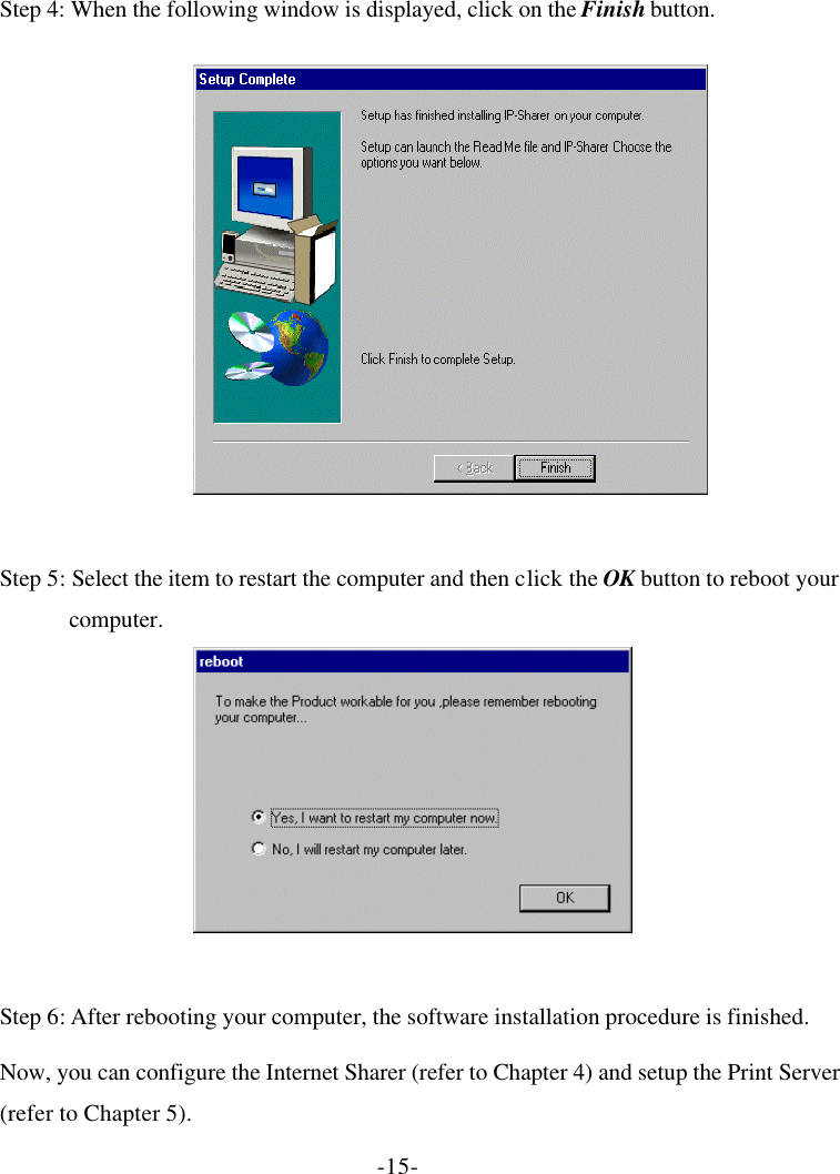 -15- Step 4: When the following window is displayed, click on the Finish button.  Step 5: Select the item to restart the computer and then click the OK button to reboot your computer.  Step 6: After rebooting your computer, the software installation procedure is finished. Now, you can configure the Internet Sharer (refer to Chapter 4) and setup the Print Server (refer to Chapter 5). 