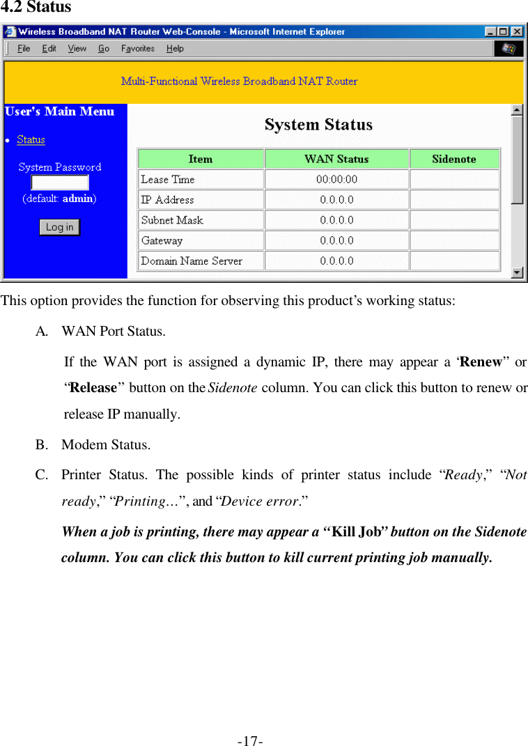 -17- 4.2 Status  This option provides the function for observing this product’s working status: A. WAN Port Status.   If the WAN port is assigned a dynamic IP, there may appear a “Renew” or “Release” button on the Sidenote column. You can click this button to renew or release IP manually. B. Modem Status. C. Printer Status. The possible kinds of printer status include “Ready,” “Not ready,” “Printing… ”, and “Device error.” When a job is printing, there may appear a “Kill Job” button on the Sidenote column. You can click this button to kill current printing job manually. 