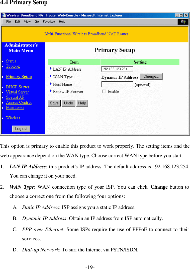 -19- 4.4 Primary Setup  This option is primary to enable this product to work properly. The setting items and the web appearance depend on the WAN type. Choose correct WAN type before you start. 1. LAN IP Address: this product’s IP address. The default address is 192.168.123.254. You can change it on your need. 2. WAN Type: WAN connection type of your ISP. You can click  Change button to choose a correct one from the following four options: A. Static IP Address: ISP assigns you a static IP address. B. Dynamic IP Address: Obtain an IP address from ISP automatically. C. PPP over Ethernet: Some ISPs require the use of PPPoE to connect to their services. D. Dial-up Network: To surf the Internet via PSTN/ISDN. 