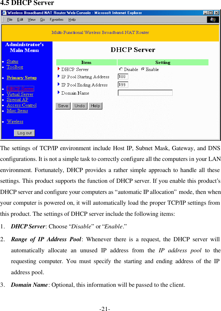 -21- 4.5 DHCP Server  The settings of TCP/IP environment include Host IP, Subnet Mask, Gateway, and DNS configurations. It is not a simple task to correctly configure all the computers in your LAN environment. Fortunately, DHCP provides a rather simple approach to handle all these settings. This product supports the function of DHCP server. If you enable this product’s DHCP server and configure your computers as “automatic IP allocation” mode, then when your computer is powered on, it will automatically load the proper TCP/IP settings from this product. The settings of DHCP server include the following items: 1. DHCP Server: Choose “Disable” or “Enable.” 2. Range of IP Address Pool: Whenever there is a request, the DHCP server will automatically allocate an unused IP address from the IP address pool to the requesting computer. You must specify the starting and ending address of the IP address pool. 3. Domain Name: Optional, this information will be passed to the client. 