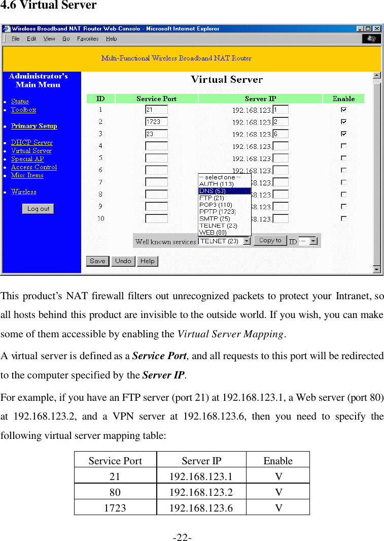 -22- 4.6 Virtual Server  This product’s  NAT firewall filters out unrecognized packets to protect your Intranet, so all hosts behind this product are invisible to the outside world. If you wish, you can make some of them accessible by enabling the Virtual Server Mapping. A virtual server is defined as a Service Port, and all requests to this port will be redirected to the computer specified by the Server IP. For example, if you have an FTP server (port 21) at 192.168.123.1, a Web server (port 80) at 192.168.123.2, and a VPN server at 192.168.123.6, then you need to specify the following virtual server mapping table: Service Port Server IP Enable 21 192.168.123.1 V 80 192.168.123.2 V 1723 192.168.123.6 V 